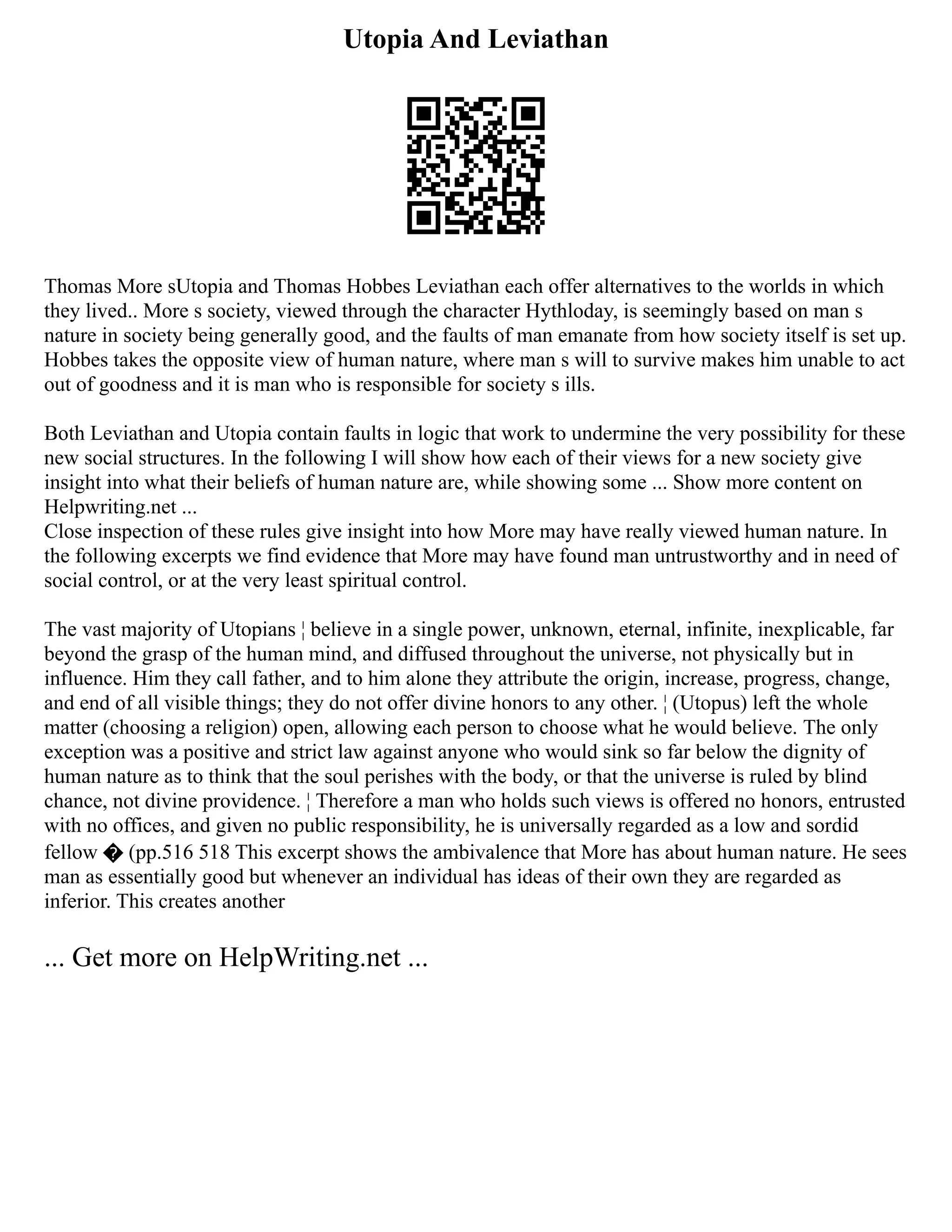 Utopia And Leviathan
Thomas More sUtopia and Thomas Hobbes Leviathan each offer alternatives to the worlds in which
they lived.. More s society, viewed through the character Hythloday, is seemingly based on man s
nature in society being generally good, and the faults of man emanate from how society itself is set up.
Hobbes takes the opposite view of human nature, where man s will to survive makes him unable to act
out of goodness and it is man who is responsible for society s ills.
Both Leviathan and Utopia contain faults in logic that work to undermine the very possibility for these
new social structures. In the following I will show how each of their views for a new society give
insight into what their beliefs of human nature are, while showing some ... Show more content on
Helpwriting.net ...
Close inspection of these rules give insight into how More may have really viewed human nature. In
the following excerpts we find evidence that More may have found man untrustworthy and in need of
social control, or at the very least spiritual control.
The vast majority of Utopians ¦ believe in a single power, unknown, eternal, infinite, inexplicable, far
beyond the grasp of the human mind, and diffused throughout the universe, not physically but in
influence. Him they call father, and to him alone they attribute the origin, increase, progress, change,
and end of all visible things; they do not offer divine honors to any other. ¦ (Utopus) left the whole
matter (choosing a religion) open, allowing each person to choose what he would believe. The only
exception was a positive and strict law against anyone who would sink so far below the dignity of
human nature as to think that the soul perishes with the body, or that the universe is ruled by blind
chance, not divine providence. ¦ Therefore a man who holds such views is offered no honors, entrusted
with no offices, and given no public responsibility, he is universally regarded as a low and sordid
fellow � (pp.516 518 This excerpt shows the ambivalence that More has about human nature. He sees
man as essentially good but whenever an individual has ideas of their own they are regarded as
inferior. This creates another
... Get more on HelpWriting.net ...
 