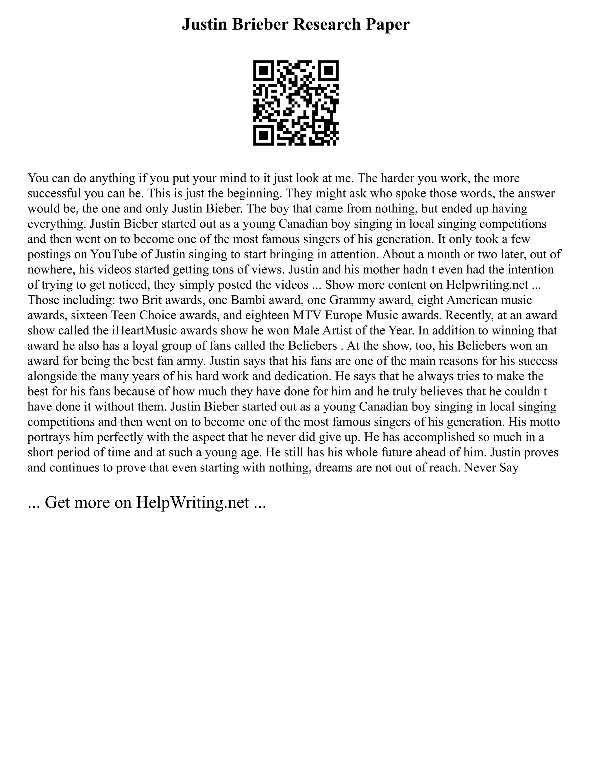 Justin Brieber Research Paper
You can do anything if you put your mind to it just look at me. The harder you work, the more
successful you can be. This is just the beginning. They might ask who spoke those words, the answer
would be, the one and only Justin Bieber. The boy that came from nothing, but ended up having
everything. Justin Bieber started out as a young Canadian boy singing in local singing competitions
and then went on to become one of the most famous singers of his generation. It only took a few
postings on YouTube of Justin singing to start bringing in attention. About a month or two later, out of
nowhere, his videos started getting tons of views. Justin and his mother hadn t even had the intention
of trying to get noticed, they simply posted the videos ... Show more content on Helpwriting.net ...
Those including: two Brit awards, one Bambi award, one Grammy award, eight American music
awards, sixteen Teen Choice awards, and eighteen MTV Europe Music awards. Recently, at an award
show called the iHeartMusic awards show he won Male Artist of the Year. In addition to winning that
award he also has a loyal group of fans called the Beliebers . At the show, too, his Beliebers won an
award for being the best fan army. Justin says that his fans are one of the main reasons for his success
alongside the many years of his hard work and dedication. He says that he always tries to make the
best for his fans because of how much they have done for him and he truly believes that he couldn t
have done it without them. Justin Bieber started out as a young Canadian boy singing in local singing
competitions and then went on to become one of the most famous singers of his generation. His motto
portrays him perfectly with the aspect that he never did give up. He has accomplished so much in a
short period of time and at such a young age. He still has his whole future ahead of him. Justin proves
and continues to prove that even starting with nothing, dreams are not out of reach. Never Say
... Get more on HelpWriting.net ...
 