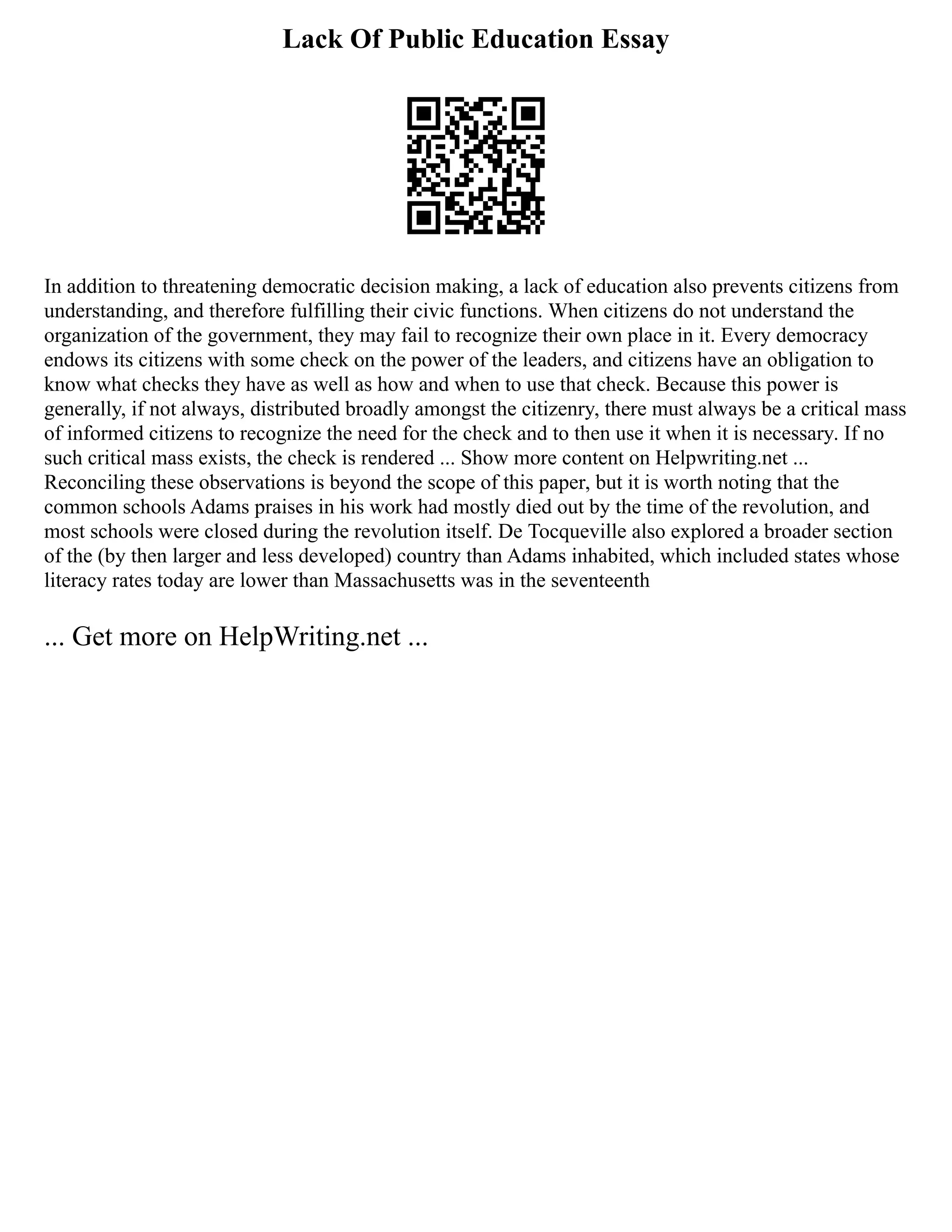Lack Of Public Education Essay
In addition to threatening democratic decision making, a lack of education also prevents citizens from
understanding, and therefore fulfilling their civic functions. When citizens do not understand the
organization of the government, they may fail to recognize their own place in it. Every democracy
endows its citizens with some check on the power of the leaders, and citizens have an obligation to
know what checks they have as well as how and when to use that check. Because this power is
generally, if not always, distributed broadly amongst the citizenry, there must always be a critical mass
of informed citizens to recognize the need for the check and to then use it when it is necessary. If no
such critical mass exists, the check is rendered ... Show more content on Helpwriting.net ...
Reconciling these observations is beyond the scope of this paper, but it is worth noting that the
common schools Adams praises in his work had mostly died out by the time of the revolution, and
most schools were closed during the revolution itself. De Tocqueville also explored a broader section
of the (by then larger and less developed) country than Adams inhabited, which included states whose
literacy rates today are lower than Massachusetts was in the seventeenth
... Get more on HelpWriting.net ...
 