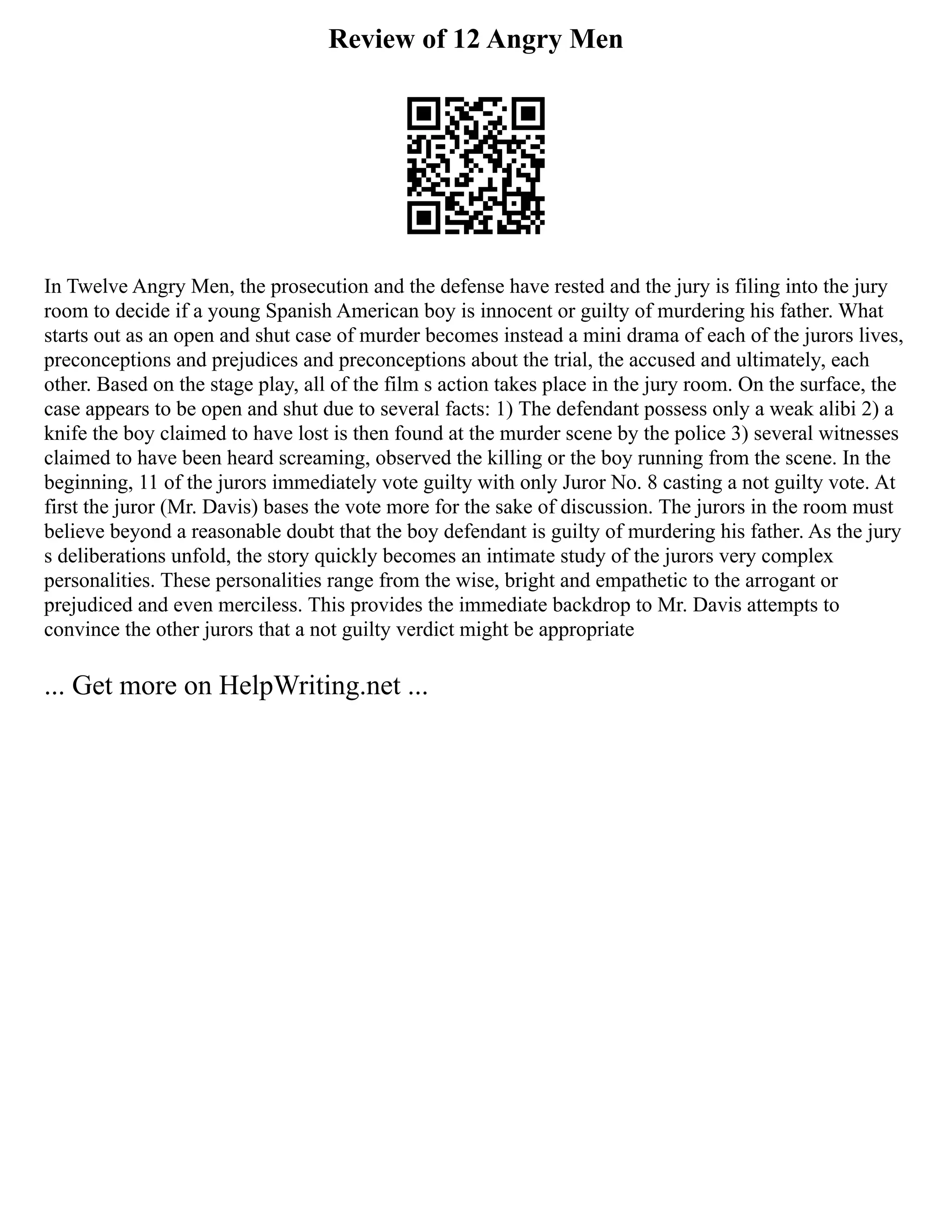 Review of 12 Angry Men
In Twelve Angry Men, the prosecution and the defense have rested and the jury is filing into the jury
room to decide if a young Spanish American boy is innocent or guilty of murdering his father. What
starts out as an open and shut case of murder becomes instead a mini drama of each of the jurors lives,
preconceptions and prejudices and preconceptions about the trial, the accused and ultimately, each
other. Based on the stage play, all of the film s action takes place in the jury room. On the surface, the
case appears to be open and shut due to several facts: 1) The defendant possess only a weak alibi 2) a
knife the boy claimed to have lost is then found at the murder scene by the police 3) several witnesses
claimed to have been heard screaming, observed the killing or the boy running from the scene. In the
beginning, 11 of the jurors immediately vote guilty with only Juror No. 8 casting a not guilty vote. At
first the juror (Mr. Davis) bases the vote more for the sake of discussion. The jurors in the room must
believe beyond a reasonable doubt that the boy defendant is guilty of murdering his father. As the jury
s deliberations unfold, the story quickly becomes an intimate study of the jurors very complex
personalities. These personalities range from the wise, bright and empathetic to the arrogant or
prejudiced and even merciless. This provides the immediate backdrop to Mr. Davis attempts to
convince the other jurors that a not guilty verdict might be appropriate
... Get more on HelpWriting.net ...
 