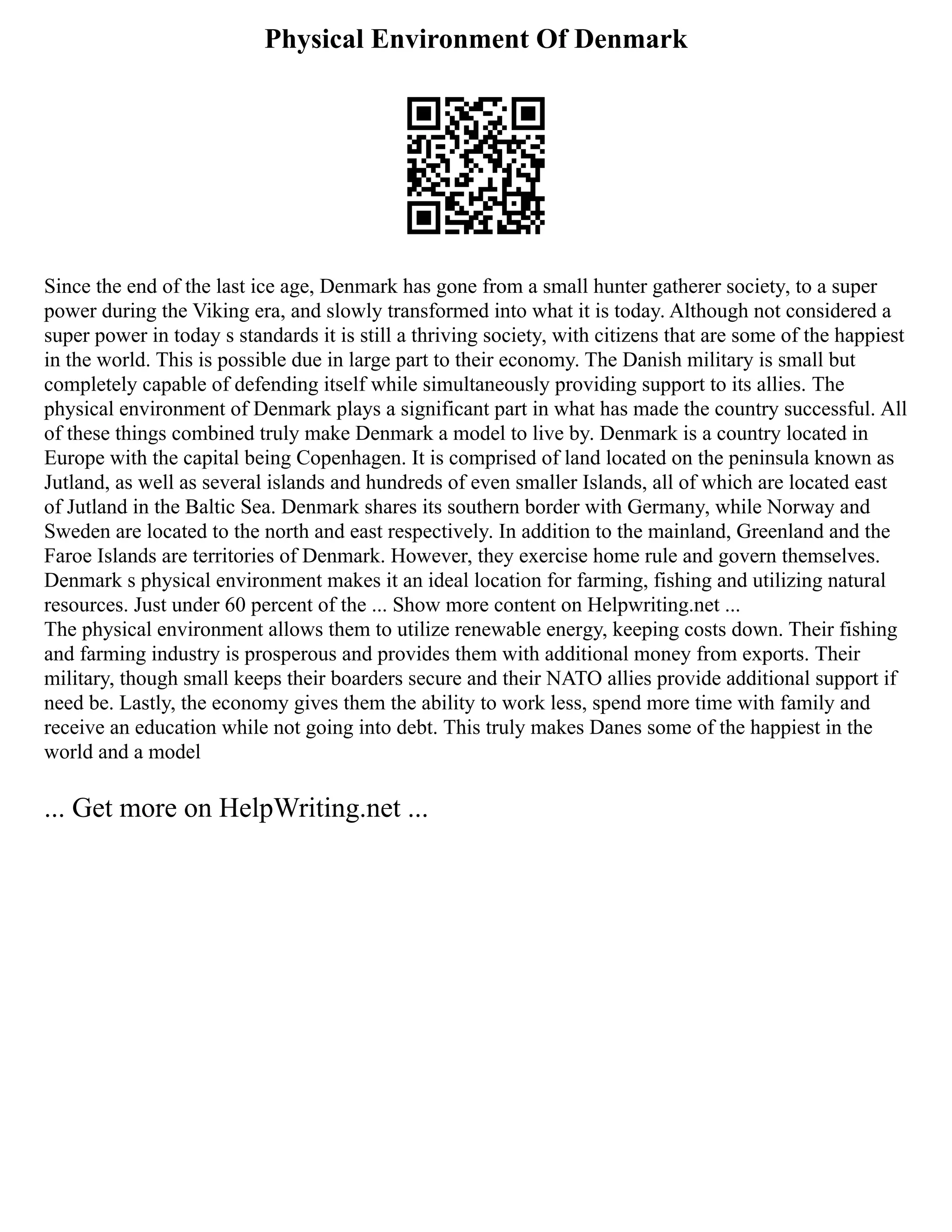 Physical Environment Of Denmark
Since the end of the last ice age, Denmark has gone from a small hunter gatherer society, to a super
power during the Viking era, and slowly transformed into what it is today. Although not considered a
super power in today s standards it is still a thriving society, with citizens that are some of the happiest
in the world. This is possible due in large part to their economy. The Danish military is small but
completely capable of defending itself while simultaneously providing support to its allies. The
physical environment of Denmark plays a significant part in what has made the country successful. All
of these things combined truly make Denmark a model to live by. Denmark is a country located in
Europe with the capital being Copenhagen. It is comprised of land located on the peninsula known as
Jutland, as well as several islands and hundreds of even smaller Islands, all of which are located east
of Jutland in the Baltic Sea. Denmark shares its southern border with Germany, while Norway and
Sweden are located to the north and east respectively. In addition to the mainland, Greenland and the
Faroe Islands are territories of Denmark. However, they exercise home rule and govern themselves.
Denmark s physical environment makes it an ideal location for farming, fishing and utilizing natural
resources. Just under 60 percent of the ... Show more content on Helpwriting.net ...
The physical environment allows them to utilize renewable energy, keeping costs down. Their fishing
and farming industry is prosperous and provides them with additional money from exports. Their
military, though small keeps their boarders secure and their NATO allies provide additional support if
need be. Lastly, the economy gives them the ability to work less, spend more time with family and
receive an education while not going into debt. This truly makes Danes some of the happiest in the
world and a model
... Get more on HelpWriting.net ...
 