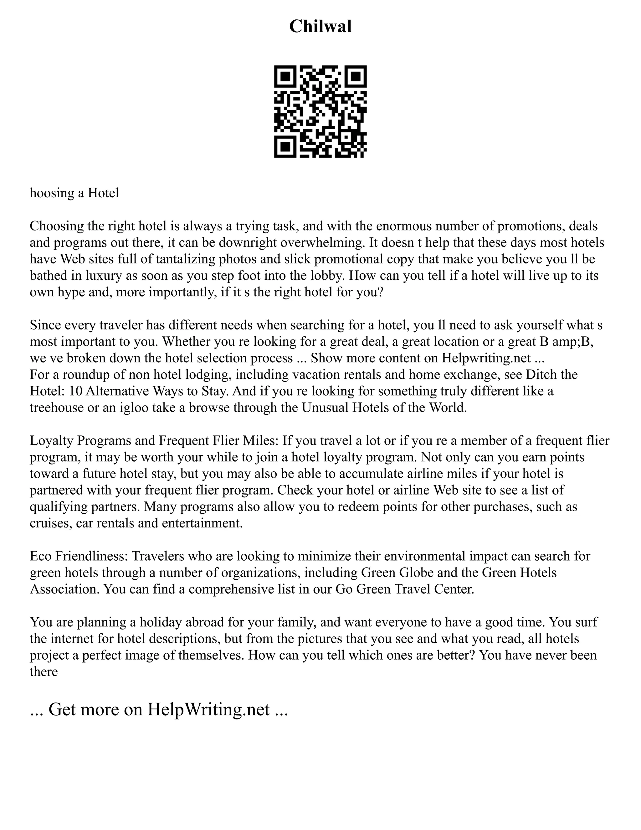 Chilwal
hoosing a Hotel
Choosing the right hotel is always a trying task, and with the enormous number of promotions, deals
and programs out there, it can be downright overwhelming. It doesn t help that these days most hotels
have Web sites full of tantalizing photos and slick promotional copy that make you believe you ll be
bathed in luxury as soon as you step foot into the lobby. How can you tell if a hotel will live up to its
own hype and, more importantly, if it s the right hotel for you?
Since every traveler has different needs when searching for a hotel, you ll need to ask yourself what s
most important to you. Whether you re looking for a great deal, a great location or a great B amp;B,
we ve broken down the hotel selection process ... Show more content on Helpwriting.net ...
For a roundup of non hotel lodging, including vacation rentals and home exchange, see Ditch the
Hotel: 10 Alternative Ways to Stay. And if you re looking for something truly different like a
treehouse or an igloo take a browse through the Unusual Hotels of the World.
Loyalty Programs and Frequent Flier Miles: If you travel a lot or if you re a member of a frequent flier
program, it may be worth your while to join a hotel loyalty program. Not only can you earn points
toward a future hotel stay, but you may also be able to accumulate airline miles if your hotel is
partnered with your frequent flier program. Check your hotel or airline Web site to see a list of
qualifying partners. Many programs also allow you to redeem points for other purchases, such as
cruises, car rentals and entertainment.
Eco Friendliness: Travelers who are looking to minimize their environmental impact can search for
green hotels through a number of organizations, including Green Globe and the Green Hotels
Association. You can find a comprehensive list in our Go Green Travel Center.
You are planning a holiday abroad for your family, and want everyone to have a good time. You surf
the internet for hotel descriptions, but from the pictures that you see and what you read, all hotels
project a perfect image of themselves. How can you tell which ones are better? You have never been
there
... Get more on HelpWriting.net ...
 