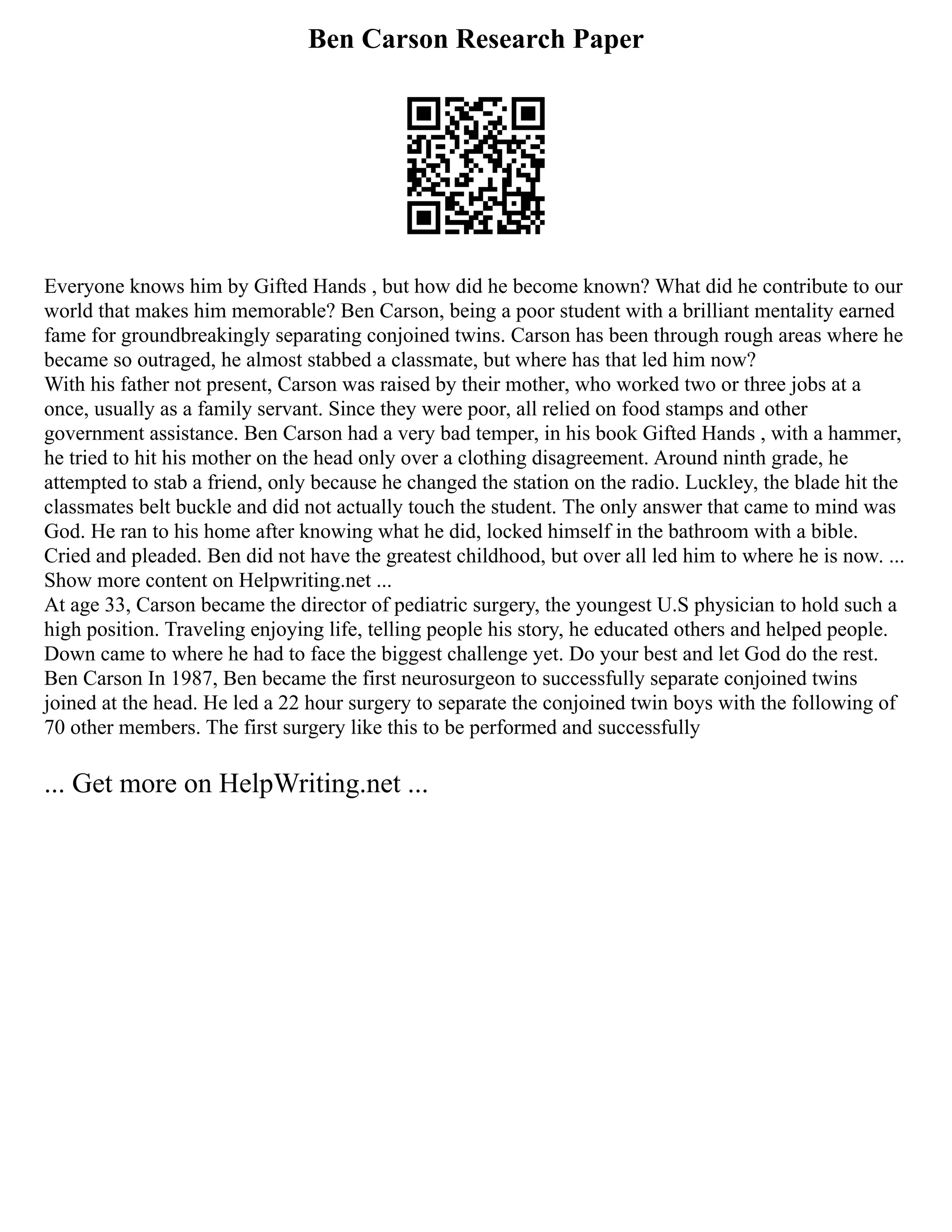 Ben Carson Research Paper
Everyone knows him by Gifted Hands , but how did he become known? What did he contribute to our
world that makes him memorable? Ben Carson, being a poor student with a brilliant mentality earned
fame for groundbreakingly separating conjoined twins. Carson has been through rough areas where he
became so outraged, he almost stabbed a classmate, but where has that led him now?
With his father not present, Carson was raised by their mother, who worked two or three jobs at a
once, usually as a family servant. Since they were poor, all relied on food stamps and other
government assistance. Ben Carson had a very bad temper, in his book Gifted Hands , with a hammer,
he tried to hit his mother on the head only over a clothing disagreement. Around ninth grade, he
attempted to stab a friend, only because he changed the station on the radio. Luckley, the blade hit the
classmates belt buckle and did not actually touch the student. The only answer that came to mind was
God. He ran to his home after knowing what he did, locked himself in the bathroom with a bible.
Cried and pleaded. Ben did not have the greatest childhood, but over all led him to where he is now. ...
Show more content on Helpwriting.net ...
At age 33, Carson became the director of pediatric surgery, the youngest U.S physician to hold such a
high position. Traveling enjoying life, telling people his story, he educated others and helped people.
Down came to where he had to face the biggest challenge yet. Do your best and let God do the rest.
Ben Carson In 1987, Ben became the first neurosurgeon to successfully separate conjoined twins
joined at the head. He led a 22 hour surgery to separate the conjoined twin boys with the following of
70 other members. The first surgery like this to be performed and successfully
... Get more on HelpWriting.net ...
 