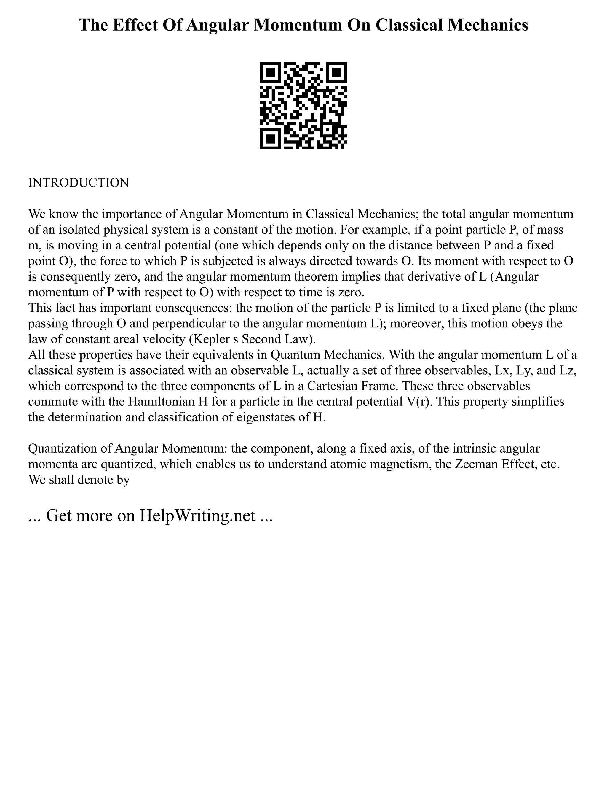 The Effect Of Angular Momentum On Classical Mechanics
INTRODUCTION
We know the importance of Angular Momentum in Classical Mechanics; the total angular momentum
of an isolated physical system is a constant of the motion. For example, if a point particle P, of mass
m, is moving in a central potential (one which depends only on the distance between P and a fixed
point O), the force to which P is subjected is always directed towards O. Its moment with respect to O
is consequently zero, and the angular momentum theorem implies that derivative of L (Angular
momentum of P with respect to O) with respect to time is zero.
This fact has important consequences: the motion of the particle P is limited to a fixed plane (the plane
passing through O and perpendicular to the angular momentum L); moreover, this motion obeys the
law of constant areal velocity (Kepler s Second Law).
All these properties have their equivalents in Quantum Mechanics. With the angular momentum L of a
classical system is associated with an observable L, actually a set of three observables, Lx, Ly, and Lz,
which correspond to the three components of L in a Cartesian Frame. These three observables
commute with the Hamiltonian H for a particle in the central potential V(r). This property simplifies
the determination and classification of eigenstates of H.
Quantization of Angular Momentum: the component, along a fixed axis, of the intrinsic angular
momenta are quantized, which enables us to understand atomic magnetism, the Zeeman Effect, etc.
We shall denote by
... Get more on HelpWriting.net ...
 