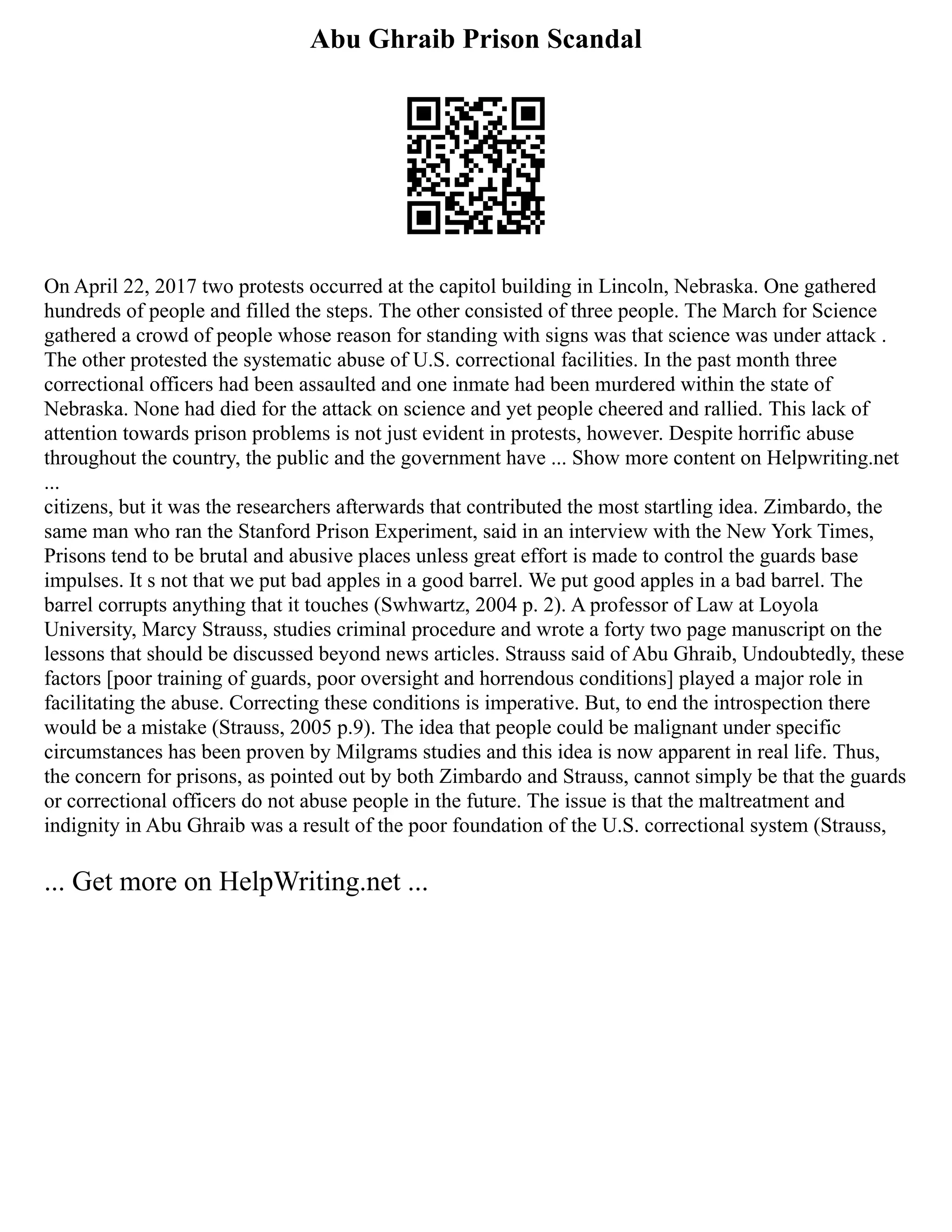 Abu Ghraib Prison Scandal
On April 22, 2017 two protests occurred at the capitol building in Lincoln, Nebraska. One gathered
hundreds of people and filled the steps. The other consisted of three people. The March for Science
gathered a crowd of people whose reason for standing with signs was that science was under attack .
The other protested the systematic abuse of U.S. correctional facilities. In the past month three
correctional officers had been assaulted and one inmate had been murdered within the state of
Nebraska. None had died for the attack on science and yet people cheered and rallied. This lack of
attention towards prison problems is not just evident in protests, however. Despite horrific abuse
throughout the country, the public and the government have ... Show more content on Helpwriting.net
...
citizens, but it was the researchers afterwards that contributed the most startling idea. Zimbardo, the
same man who ran the Stanford Prison Experiment, said in an interview with the New York Times,
Prisons tend to be brutal and abusive places unless great effort is made to control the guards base
impulses. It s not that we put bad apples in a good barrel. We put good apples in a bad barrel. The
barrel corrupts anything that it touches (Swhwartz, 2004 p. 2). A professor of Law at Loyola
University, Marcy Strauss, studies criminal procedure and wrote a forty two page manuscript on the
lessons that should be discussed beyond news articles. Strauss said of Abu Ghraib, Undoubtedly, these
factors [poor training of guards, poor oversight and horrendous conditions] played a major role in
facilitating the abuse. Correcting these conditions is imperative. But, to end the introspection there
would be a mistake (Strauss, 2005 p.9). The idea that people could be malignant under specific
circumstances has been proven by Milgrams studies and this idea is now apparent in real life. Thus,
the concern for prisons, as pointed out by both Zimbardo and Strauss, cannot simply be that the guards
or correctional officers do not abuse people in the future. The issue is that the maltreatment and
indignity in Abu Ghraib was a result of the poor foundation of the U.S. correctional system (Strauss,
... Get more on HelpWriting.net ...
 