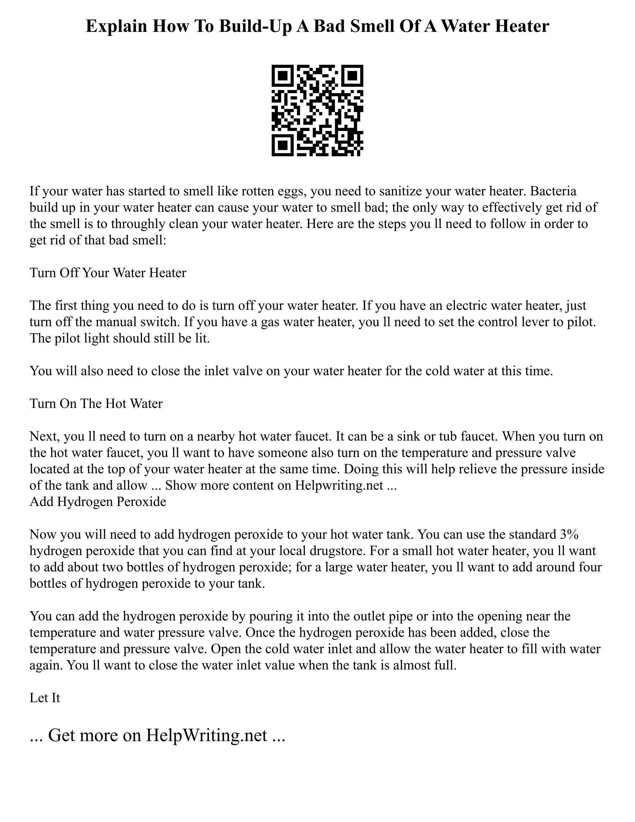 Explain How To Build-Up A Bad Smell Of A Water Heater
If your water has started to smell like rotten eggs, you need to sanitize your water heater. Bacteria
build up in your water heater can cause your water to smell bad; the only way to effectively get rid of
the smell is to throughly clean your water heater. Here are the steps you ll need to follow in order to
get rid of that bad smell:
Turn Off Your Water Heater
The first thing you need to do is turn off your water heater. If you have an electric water heater, just
turn off the manual switch. If you have a gas water heater, you ll need to set the control lever to pilot.
The pilot light should still be lit.
You will also need to close the inlet valve on your water heater for the cold water at this time.
Turn On The Hot Water
Next, you ll need to turn on a nearby hot water faucet. It can be a sink or tub faucet. When you turn on
the hot water faucet, you ll want to have someone also turn on the temperature and pressure valve
located at the top of your water heater at the same time. Doing this will help relieve the pressure inside
of the tank and allow ... Show more content on Helpwriting.net ...
Add Hydrogen Peroxide
Now you will need to add hydrogen peroxide to your hot water tank. You can use the standard 3%
hydrogen peroxide that you can find at your local drugstore. For a small hot water heater, you ll want
to add about two bottles of hydrogen peroxide; for a large water heater, you ll want to add around four
bottles of hydrogen peroxide to your tank.
You can add the hydrogen peroxide by pouring it into the outlet pipe or into the opening near the
temperature and water pressure valve. Once the hydrogen peroxide has been added, close the
temperature and pressure valve. Open the cold water inlet and allow the water heater to fill with water
again. You ll want to close the water inlet value when the tank is almost full.
Let It
... Get more on HelpWriting.net ...
 