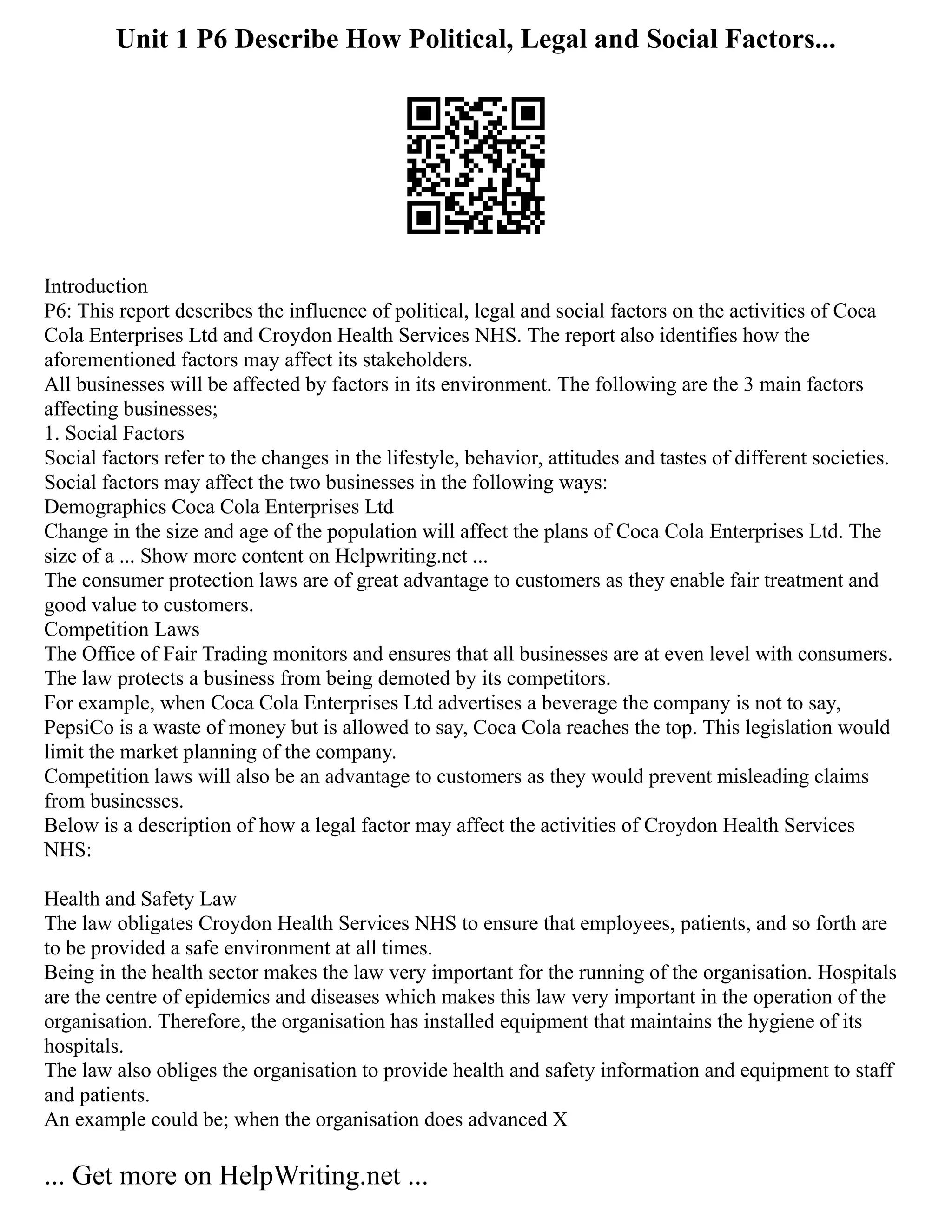 Unit 1 P6 Describe How Political, Legal and Social Factors...
Introduction
P6: This report describes the influence of political, legal and social factors on the activities of Coca
Cola Enterprises Ltd and Croydon Health Services NHS. The report also identifies how the
aforementioned factors may affect its stakeholders.
All businesses will be affected by factors in its environment. The following are the 3 main factors
affecting businesses;
1. Social Factors
Social factors refer to the changes in the lifestyle, behavior, attitudes and tastes of different societies.
Social factors may affect the two businesses in the following ways:
Demographics Coca Cola Enterprises Ltd
Change in the size and age of the population will affect the plans of Coca Cola Enterprises Ltd. The
size of a ... Show more content on Helpwriting.net ...
The consumer protection laws are of great advantage to customers as they enable fair treatment and
good value to customers.
Competition Laws
The Office of Fair Trading monitors and ensures that all businesses are at even level with consumers.
The law protects a business from being demoted by its competitors.
For example, when Coca Cola Enterprises Ltd advertises a beverage the company is not to say,
PepsiCo is a waste of money but is allowed to say, Coca Cola reaches the top. This legislation would
limit the market planning of the company.
Competition laws will also be an advantage to customers as they would prevent misleading claims
from businesses.
Below is a description of how a legal factor may affect the activities of Croydon Health Services
NHS:
Health and Safety Law
The law obligates Croydon Health Services NHS to ensure that employees, patients, and so forth are
to be provided a safe environment at all times.
Being in the health sector makes the law very important for the running of the organisation. Hospitals
are the centre of epidemics and diseases which makes this law very important in the operation of the
organisation. Therefore, the organisation has installed equipment that maintains the hygiene of its
hospitals.
The law also obliges the organisation to provide health and safety information and equipment to staff
and patients.
An example could be; when the organisation does advanced X
... Get more on HelpWriting.net ...
 
