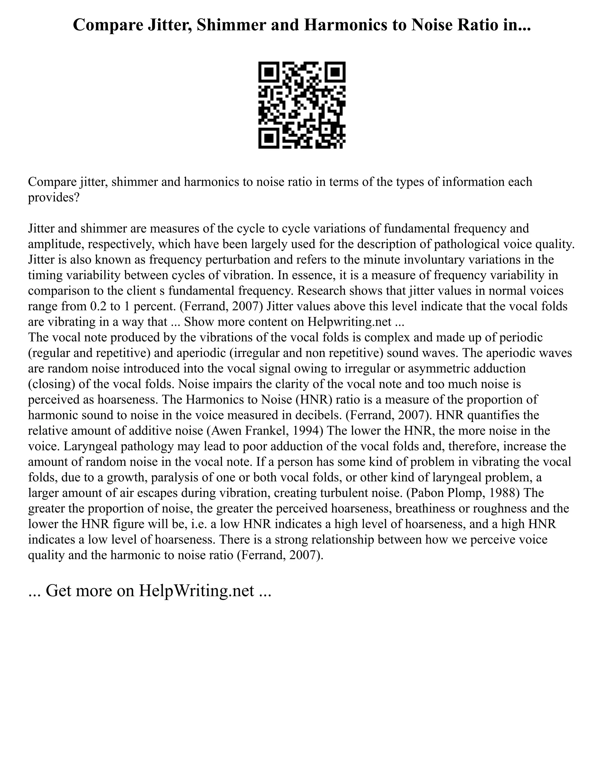 Compare Jitter, Shimmer and Harmonics to Noise Ratio in...
Compare jitter, shimmer and harmonics to noise ratio in terms of the types of information each
provides?
Jitter and shimmer are measures of the cycle to cycle variations of fundamental frequency and
amplitude, respectively, which have been largely used for the description of pathological voice quality.
Jitter is also known as frequency perturbation and refers to the minute involuntary variations in the
timing variability between cycles of vibration. In essence, it is a measure of frequency variability in
comparison to the client s fundamental frequency. Research shows that jitter values in normal voices
range from 0.2 to 1 percent. (Ferrand, 2007) Jitter values above this level indicate that the vocal folds
are vibrating in a way that ... Show more content on Helpwriting.net ...
The vocal note produced by the vibrations of the vocal folds is complex and made up of periodic
(regular and repetitive) and aperiodic (irregular and non repetitive) sound waves. The aperiodic waves
are random noise introduced into the vocal signal owing to irregular or asymmetric adduction
(closing) of the vocal folds. Noise impairs the clarity of the vocal note and too much noise is
perceived as hoarseness. The Harmonics to Noise (HNR) ratio is a measure of the proportion of
harmonic sound to noise in the voice measured in decibels. (Ferrand, 2007). HNR quantifies the
relative amount of additive noise (Awen Frankel, 1994) The lower the HNR, the more noise in the
voice. Laryngeal pathology may lead to poor adduction of the vocal folds and, therefore, increase the
amount of random noise in the vocal note. If a person has some kind of problem in vibrating the vocal
folds, due to a growth, paralysis of one or both vocal folds, or other kind of laryngeal problem, a
larger amount of air escapes during vibration, creating turbulent noise. (Pabon Plomp, 1988) The
greater the proportion of noise, the greater the perceived hoarseness, breathiness or roughness and the
lower the HNR figure will be, i.e. a low HNR indicates a high level of hoarseness, and a high HNR
indicates a low level of hoarseness. There is a strong relationship between how we perceive voice
quality and the harmonic to noise ratio (Ferrand, 2007).
... Get more on HelpWriting.net ...
 