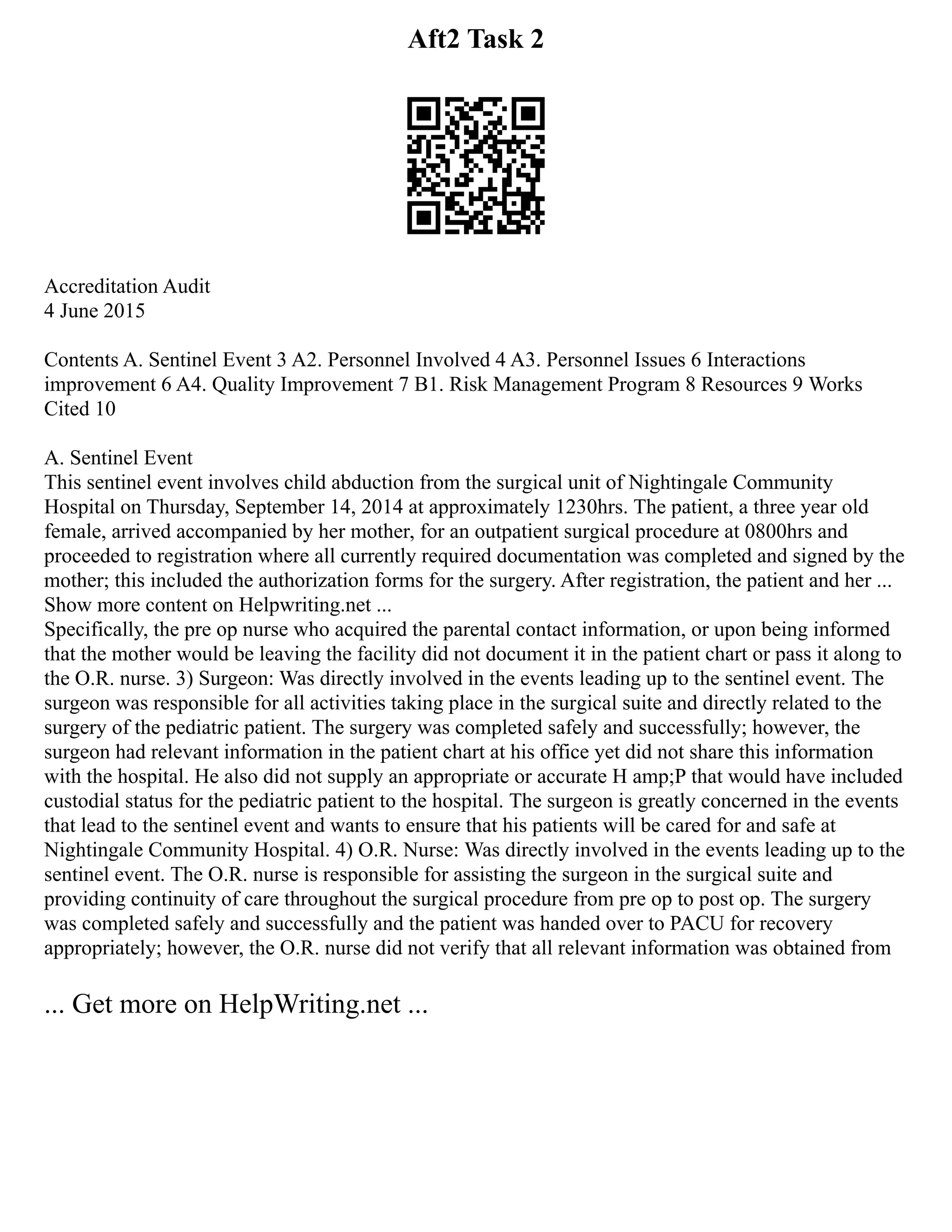Aft2 Task 2
Accreditation Audit
4 June 2015
Contents A. Sentinel Event 3 A2. Personnel Involved 4 A3. Personnel Issues 6 Interactions
improvement 6 A4. Quality Improvement 7 B1. Risk Management Program 8 Resources 9 Works
Cited 10
A. Sentinel Event
This sentinel event involves child abduction from the surgical unit of Nightingale Community
Hospital on Thursday, September 14, 2014 at approximately 1230hrs. The patient, a three year old
female, arrived accompanied by her mother, for an outpatient surgical procedure at 0800hrs and
proceeded to registration where all currently required documentation was completed and signed by the
mother; this included the authorization forms for the surgery. After registration, the patient and her ...
Show more content on Helpwriting.net ...
Specifically, the pre op nurse who acquired the parental contact information, or upon being informed
that the mother would be leaving the facility did not document it in the patient chart or pass it along to
the O.R. nurse. 3) Surgeon: Was directly involved in the events leading up to the sentinel event. The
surgeon was responsible for all activities taking place in the surgical suite and directly related to the
surgery of the pediatric patient. The surgery was completed safely and successfully; however, the
surgeon had relevant information in the patient chart at his office yet did not share this information
with the hospital. He also did not supply an appropriate or accurate H amp;P that would have included
custodial status for the pediatric patient to the hospital. The surgeon is greatly concerned in the events
that lead to the sentinel event and wants to ensure that his patients will be cared for and safe at
Nightingale Community Hospital. 4) O.R. Nurse: Was directly involved in the events leading up to the
sentinel event. The O.R. nurse is responsible for assisting the surgeon in the surgical suite and
providing continuity of care throughout the surgical procedure from pre op to post op. The surgery
was completed safely and successfully and the patient was handed over to PACU for recovery
appropriately; however, the O.R. nurse did not verify that all relevant information was obtained from
... Get more on HelpWriting.net ...
 