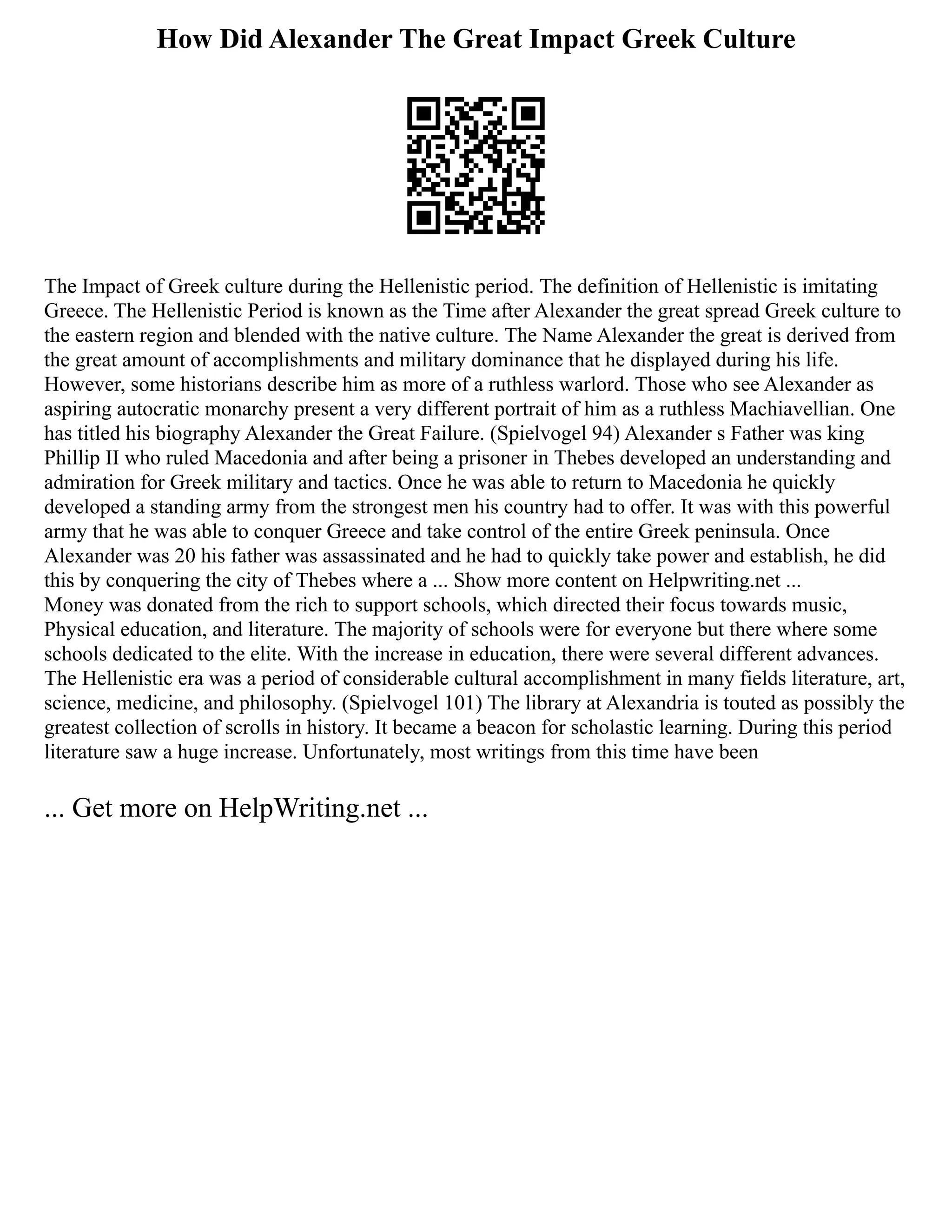 How Did Alexander The Great Impact Greek Culture
The Impact of Greek culture during the Hellenistic period. The definition of Hellenistic is imitating
Greece. The Hellenistic Period is known as the Time after Alexander the great spread Greek culture to
the eastern region and blended with the native culture. The Name Alexander the great is derived from
the great amount of accomplishments and military dominance that he displayed during his life.
However, some historians describe him as more of a ruthless warlord. Those who see Alexander as
aspiring autocratic monarchy present a very different portrait of him as a ruthless Machiavellian. One
has titled his biography Alexander the Great Failure. (Spielvogel 94) Alexander s Father was king
Phillip II who ruled Macedonia and after being a prisoner in Thebes developed an understanding and
admiration for Greek military and tactics. Once he was able to return to Macedonia he quickly
developed a standing army from the strongest men his country had to offer. It was with this powerful
army that he was able to conquer Greece and take control of the entire Greek peninsula. Once
Alexander was 20 his father was assassinated and he had to quickly take power and establish, he did
this by conquering the city of Thebes where a ... Show more content on Helpwriting.net ...
Money was donated from the rich to support schools, which directed their focus towards music,
Physical education, and literature. The majority of schools were for everyone but there where some
schools dedicated to the elite. With the increase in education, there were several different advances.
The Hellenistic era was a period of considerable cultural accomplishment in many fields literature, art,
science, medicine, and philosophy. (Spielvogel 101) The library at Alexandria is touted as possibly the
greatest collection of scrolls in history. It became a beacon for scholastic learning. During this period
literature saw a huge increase. Unfortunately, most writings from this time have been
... Get more on HelpWriting.net ...
 