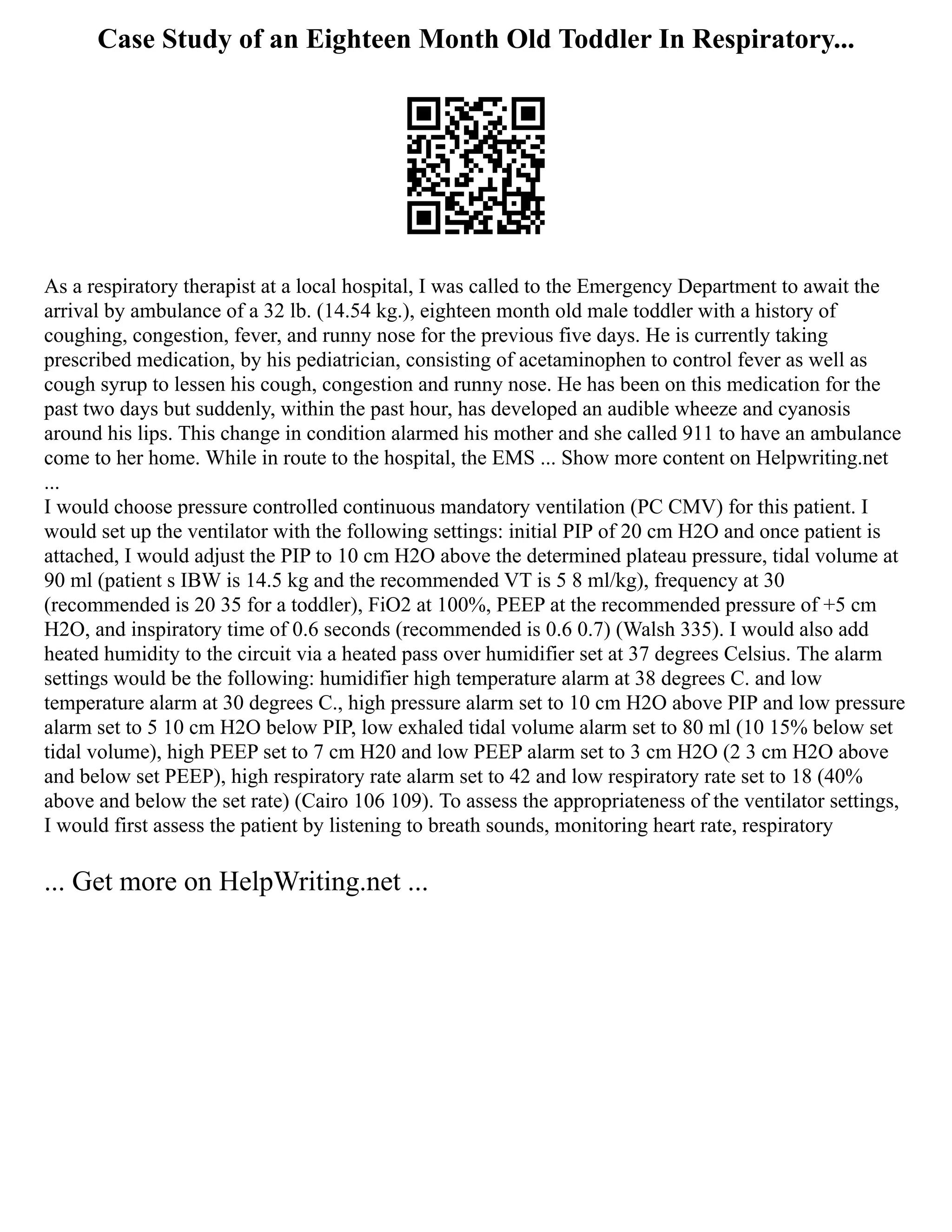 Case Study of an Eighteen Month Old Toddler In Respiratory...
As a respiratory therapist at a local hospital, I was called to the Emergency Department to await the
arrival by ambulance of a 32 lb. (14.54 kg.), eighteen month old male toddler with a history of
coughing, congestion, fever, and runny nose for the previous five days. He is currently taking
prescribed medication, by his pediatrician, consisting of acetaminophen to control fever as well as
cough syrup to lessen his cough, congestion and runny nose. He has been on this medication for the
past two days but suddenly, within the past hour, has developed an audible wheeze and cyanosis
around his lips. This change in condition alarmed his mother and she called 911 to have an ambulance
come to her home. While in route to the hospital, the EMS ... Show more content on Helpwriting.net
...
I would choose pressure controlled continuous mandatory ventilation (PC CMV) for this patient. I
would set up the ventilator with the following settings: initial PIP of 20 cm H2O and once patient is
attached, I would adjust the PIP to 10 cm H2O above the determined plateau pressure, tidal volume at
90 ml (patient s IBW is 14.5 kg and the recommended VT is 5 8 ml/kg), frequency at 30
(recommended is 20 35 for a toddler), FiO2 at 100%, PEEP at the recommended pressure of +5 cm
H2O, and inspiratory time of 0.6 seconds (recommended is 0.6 0.7) (Walsh 335). I would also add
heated humidity to the circuit via a heated pass over humidifier set at 37 degrees Celsius. The alarm
settings would be the following: humidifier high temperature alarm at 38 degrees C. and low
temperature alarm at 30 degrees C., high pressure alarm set to 10 cm H2O above PIP and low pressure
alarm set to 5 10 cm H2O below PIP, low exhaled tidal volume alarm set to 80 ml (10 15% below set
tidal volume), high PEEP set to 7 cm H20 and low PEEP alarm set to 3 cm H2O (2 3 cm H2O above
and below set PEEP), high respiratory rate alarm set to 42 and low respiratory rate set to 18 (40%
above and below the set rate) (Cairo 106 109). To assess the appropriateness of the ventilator settings,
I would first assess the patient by listening to breath sounds, monitoring heart rate, respiratory
... Get more on HelpWriting.net ...
 