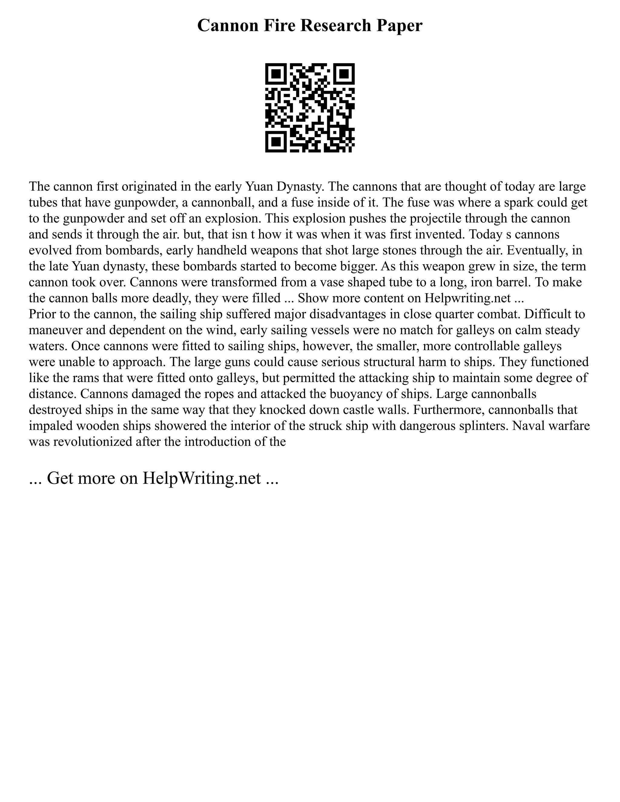 Cannon Fire Research Paper
The cannon first originated in the early Yuan Dynasty. The cannons that are thought of today are large
tubes that have gunpowder, a cannonball, and a fuse inside of it. The fuse was where a spark could get
to the gunpowder and set off an explosion. This explosion pushes the projectile through the cannon
and sends it through the air. but, that isn t how it was when it was first invented. Today s cannons
evolved from bombards, early handheld weapons that shot large stones through the air. Eventually, in
the late Yuan dynasty, these bombards started to become bigger. As this weapon grew in size, the term
cannon took over. Cannons were transformed from a vase shaped tube to a long, iron barrel. To make
the cannon balls more deadly, they were filled ... Show more content on Helpwriting.net ...
Prior to the cannon, the sailing ship suffered major disadvantages in close quarter combat. Difficult to
maneuver and dependent on the wind, early sailing vessels were no match for galleys on calm steady
waters. Once cannons were fitted to sailing ships, however, the smaller, more controllable galleys
were unable to approach. The large guns could cause serious structural harm to ships. They functioned
like the rams that were fitted onto galleys, but permitted the attacking ship to maintain some degree of
distance. Cannons damaged the ropes and attacked the buoyancy of ships. Large cannonballs
destroyed ships in the same way that they knocked down castle walls. Furthermore, cannonballs that
impaled wooden ships showered the interior of the struck ship with dangerous splinters. Naval warfare
was revolutionized after the introduction of the
... Get more on HelpWriting.net ...
 