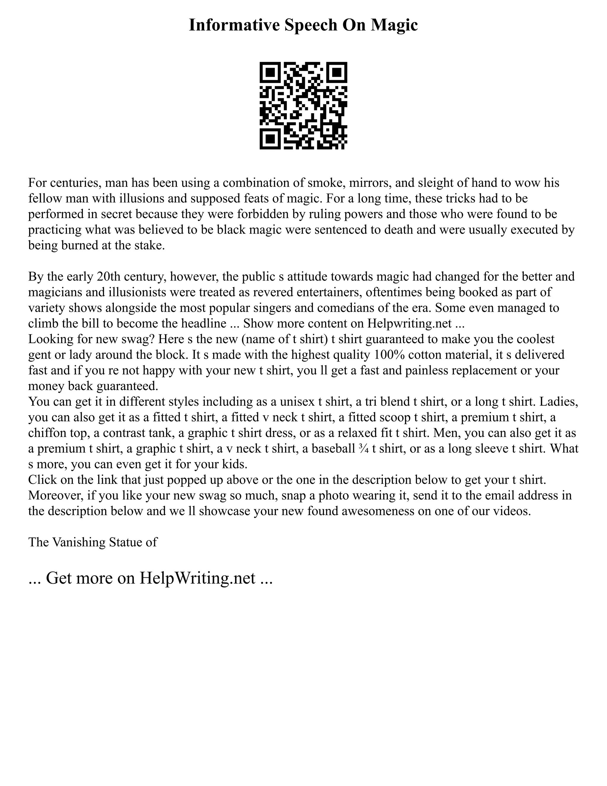Informative Speech On Magic
For centuries, man has been using a combination of smoke, mirrors, and sleight of hand to wow his
fellow man with illusions and supposed feats of magic. For a long time, these tricks had to be
performed in secret because they were forbidden by ruling powers and those who were found to be
practicing what was believed to be black magic were sentenced to death and were usually executed by
being burned at the stake.
By the early 20th century, however, the public s attitude towards magic had changed for the better and
magicians and illusionists were treated as revered entertainers, oftentimes being booked as part of
variety shows alongside the most popular singers and comedians of the era. Some even managed to
climb the bill to become the headline ... Show more content on Helpwriting.net ...
Looking for new swag? Here s the new (name of t shirt) t shirt guaranteed to make you the coolest
gent or lady around the block. It s made with the highest quality 100% cotton material, it s delivered
fast and if you re not happy with your new t shirt, you ll get a fast and painless replacement or your
money back guaranteed.
You can get it in different styles including as a unisex t shirt, a tri blend t shirt, or a long t shirt. Ladies,
you can also get it as a fitted t shirt, a fitted v neck t shirt, a fitted scoop t shirt, a premium t shirt, a
chiffon top, a contrast tank, a graphic t shirt dress, or as a relaxed fit t shirt. Men, you can also get it as
a premium t shirt, a graphic t shirt, a v neck t shirt, a baseball ¾ t shirt, or as a long sleeve t shirt. What
s more, you can even get it for your kids.
Click on the link that just popped up above or the one in the description below to get your t shirt.
Moreover, if you like your new swag so much, snap a photo wearing it, send it to the email address in
the description below and we ll showcase your new found awesomeness on one of our videos.
The Vanishing Statue of
... Get more on HelpWriting.net ...
 