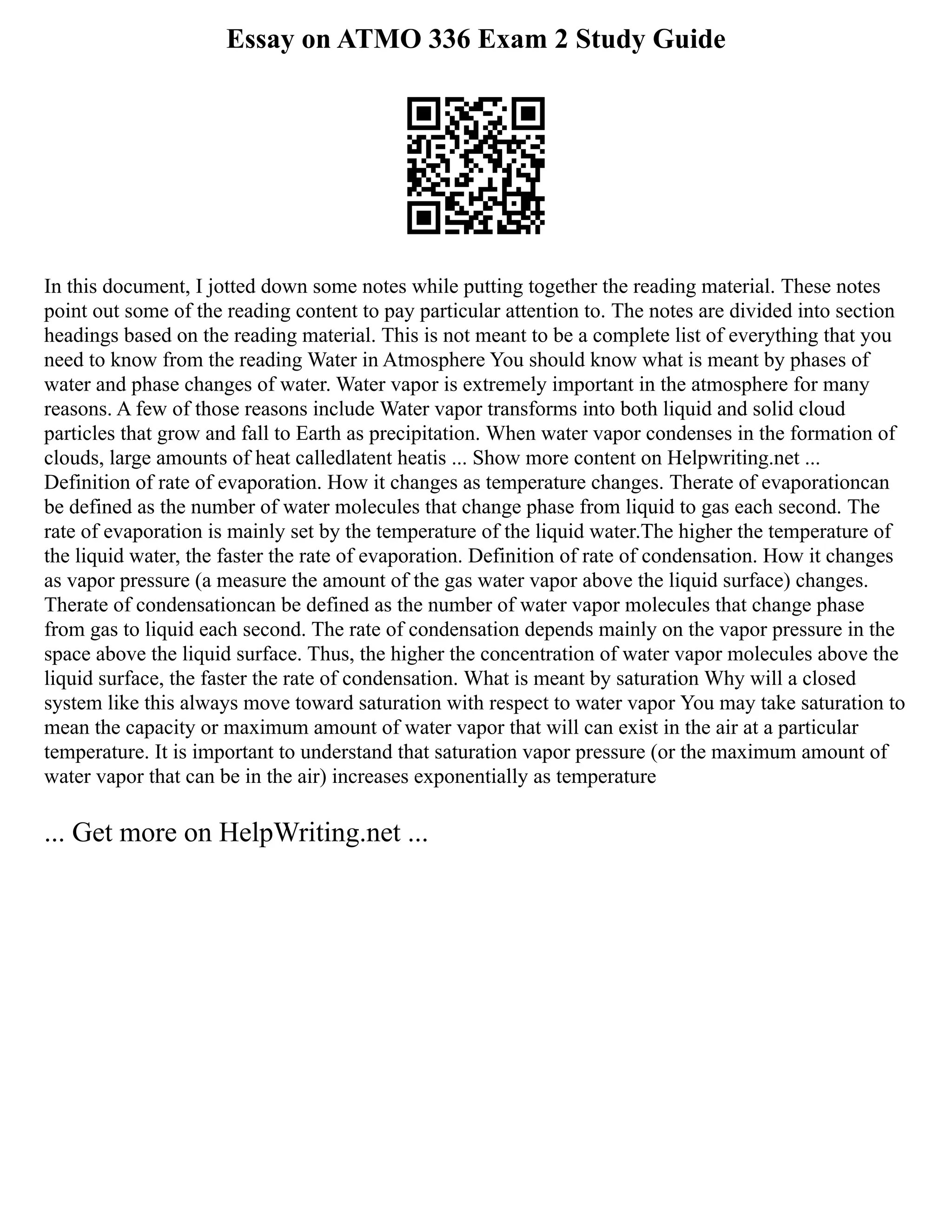 Essay on ATMO 336 Exam 2 Study Guide
In this document, I jotted down some notes while putting together the reading material. These notes
point out some of the reading content to pay particular attention to. The notes are divided into section
headings based on the reading material. This is not meant to be a complete list of everything that you
need to know from the reading Water in Atmosphere You should know what is meant by phases of
water and phase changes of water. Water vapor is extremely important in the atmosphere for many
reasons. A few of those reasons include Water vapor transforms into both liquid and solid cloud
particles that grow and fall to Earth as precipitation. When water vapor condenses in the formation of
clouds, large amounts of heat calledlatent heatis ... Show more content on Helpwriting.net ...
Definition of rate of evaporation. How it changes as temperature changes. Therate of evaporationcan
be defined as the number of water molecules that change phase from liquid to gas each second. The
rate of evaporation is mainly set by the temperature of the liquid water.The higher the temperature of
the liquid water, the faster the rate of evaporation. Definition of rate of condensation. How it changes
as vapor pressure (a measure the amount of the gas water vapor above the liquid surface) changes.
Therate of condensationcan be defined as the number of water vapor molecules that change phase
from gas to liquid each second. The rate of condensation depends mainly on the vapor pressure in the
space above the liquid surface. Thus, the higher the concentration of water vapor molecules above the
liquid surface, the faster the rate of condensation. What is meant by saturation Why will a closed
system like this always move toward saturation with respect to water vapor You may take saturation to
mean the capacity or maximum amount of water vapor that will can exist in the air at a particular
temperature. It is important to understand that saturation vapor pressure (or the maximum amount of
water vapor that can be in the air) increases exponentially as temperature
... Get more on HelpWriting.net ...
 