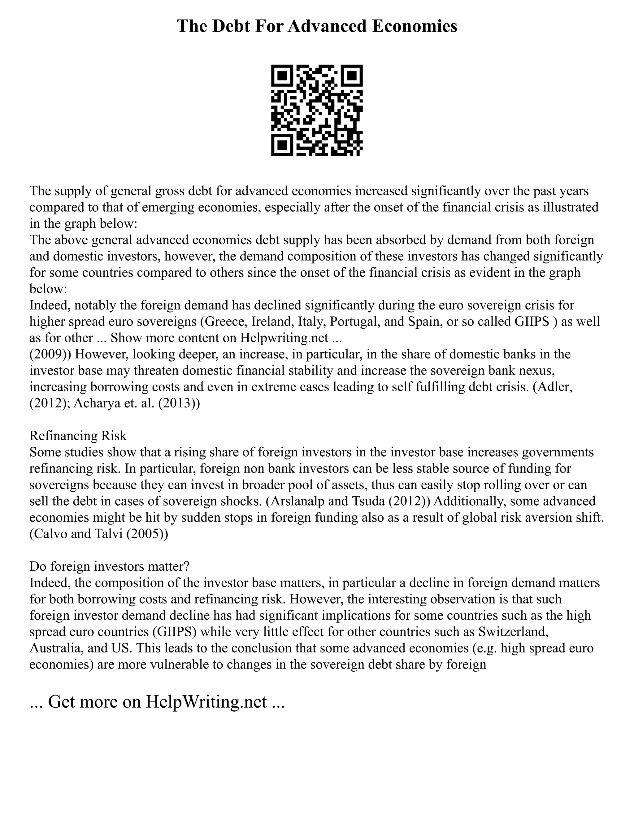 The Debt For Advanced Economies
The supply of general gross debt for advanced economies increased significantly over the past years
compared to that of emerging economies, especially after the onset of the financial crisis as illustrated
in the graph below:
The above general advanced economies debt supply has been absorbed by demand from both foreign
and domestic investors, however, the demand composition of these investors has changed significantly
for some countries compared to others since the onset of the financial crisis as evident in the graph
below:
Indeed, notably the foreign demand has declined significantly during the euro sovereign crisis for
higher spread euro sovereigns (Greece, Ireland, Italy, Portugal, and Spain, or so called GIIPS ) as well
as for other ... Show more content on Helpwriting.net ...
(2009)) However, looking deeper, an increase, in particular, in the share of domestic banks in the
investor base may threaten domestic financial stability and increase the sovereign bank nexus,
increasing borrowing costs and even in extreme cases leading to self fulfilling debt crisis. (Adler,
(2012); Acharya et. al. (2013))
Refinancing Risk
Some studies show that a rising share of foreign investors in the investor base increases governments
refinancing risk. In particular, foreign non bank investors can be less stable source of funding for
sovereigns because they can invest in broader pool of assets, thus can easily stop rolling over or can
sell the debt in cases of sovereign shocks. (Arslanalp and Tsuda (2012)) Additionally, some advanced
economies might be hit by sudden stops in foreign funding also as a result of global risk aversion shift.
(Calvo and Talvi (2005))
Do foreign investors matter?
Indeed, the composition of the investor base matters, in particular a decline in foreign demand matters
for both borrowing costs and refinancing risk. However, the interesting observation is that such
foreign investor demand decline has had significant implications for some countries such as the high
spread euro countries (GIIPS) while very little effect for other countries such as Switzerland,
Australia, and US. This leads to the conclusion that some advanced economies (e.g. high spread euro
economies) are more vulnerable to changes in the sovereign debt share by foreign
... Get more on HelpWriting.net ...
 