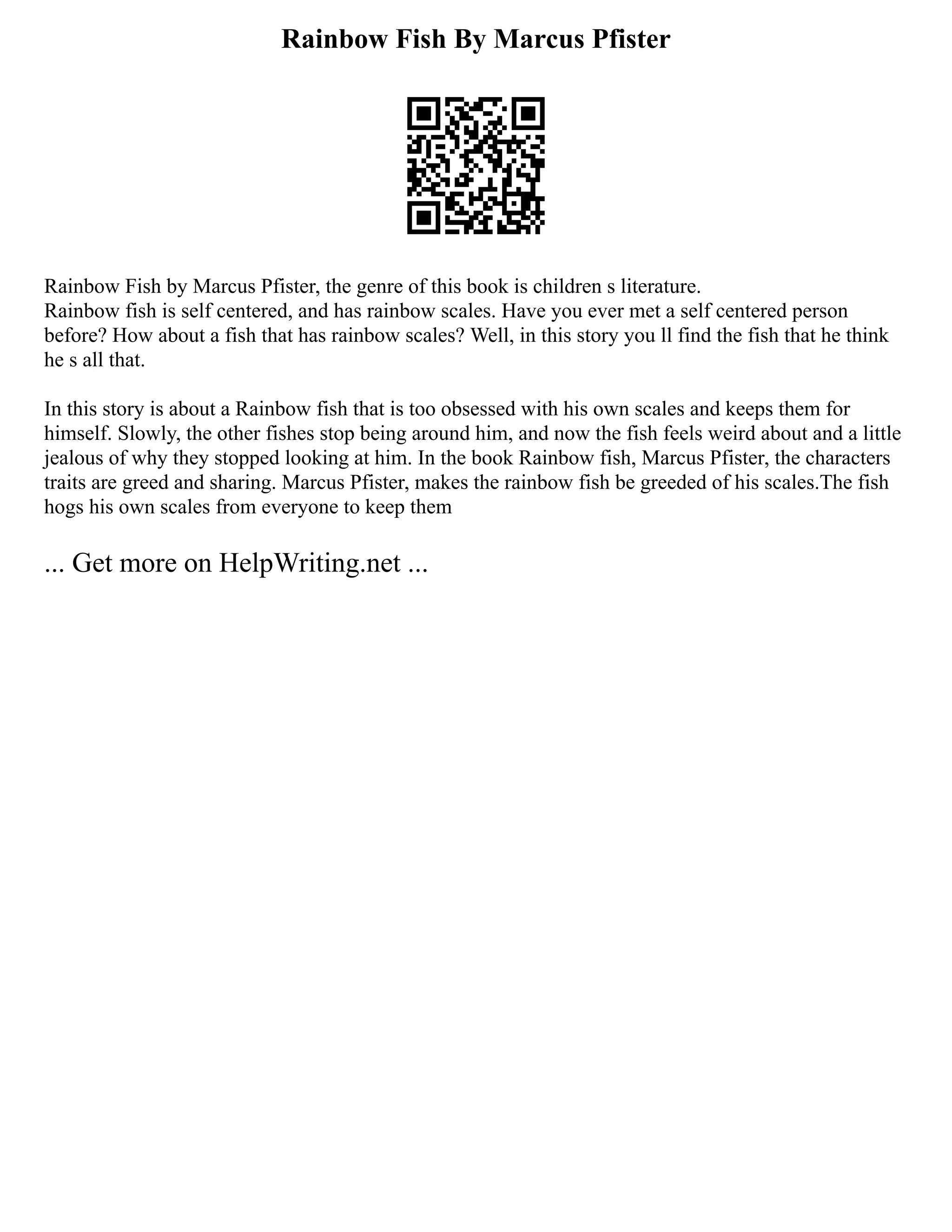 Rainbow Fish By Marcus Pfister
Rainbow Fish by Marcus Pfister, the genre of this book is children s literature.
Rainbow fish is self centered, and has rainbow scales. Have you ever met a self centered person
before? How about a fish that has rainbow scales? Well, in this story you ll find the fish that he think
he s all that.
In this story is about a Rainbow fish that is too obsessed with his own scales and keeps them for
himself. Slowly, the other fishes stop being around him, and now the fish feels weird about and a little
jealous of why they stopped looking at him. In the book Rainbow fish, Marcus Pfister, the characters
traits are greed and sharing. Marcus Pfister, makes the rainbow fish be greeded of his scales.The fish
hogs his own scales from everyone to keep them
... Get more on HelpWriting.net ...
 