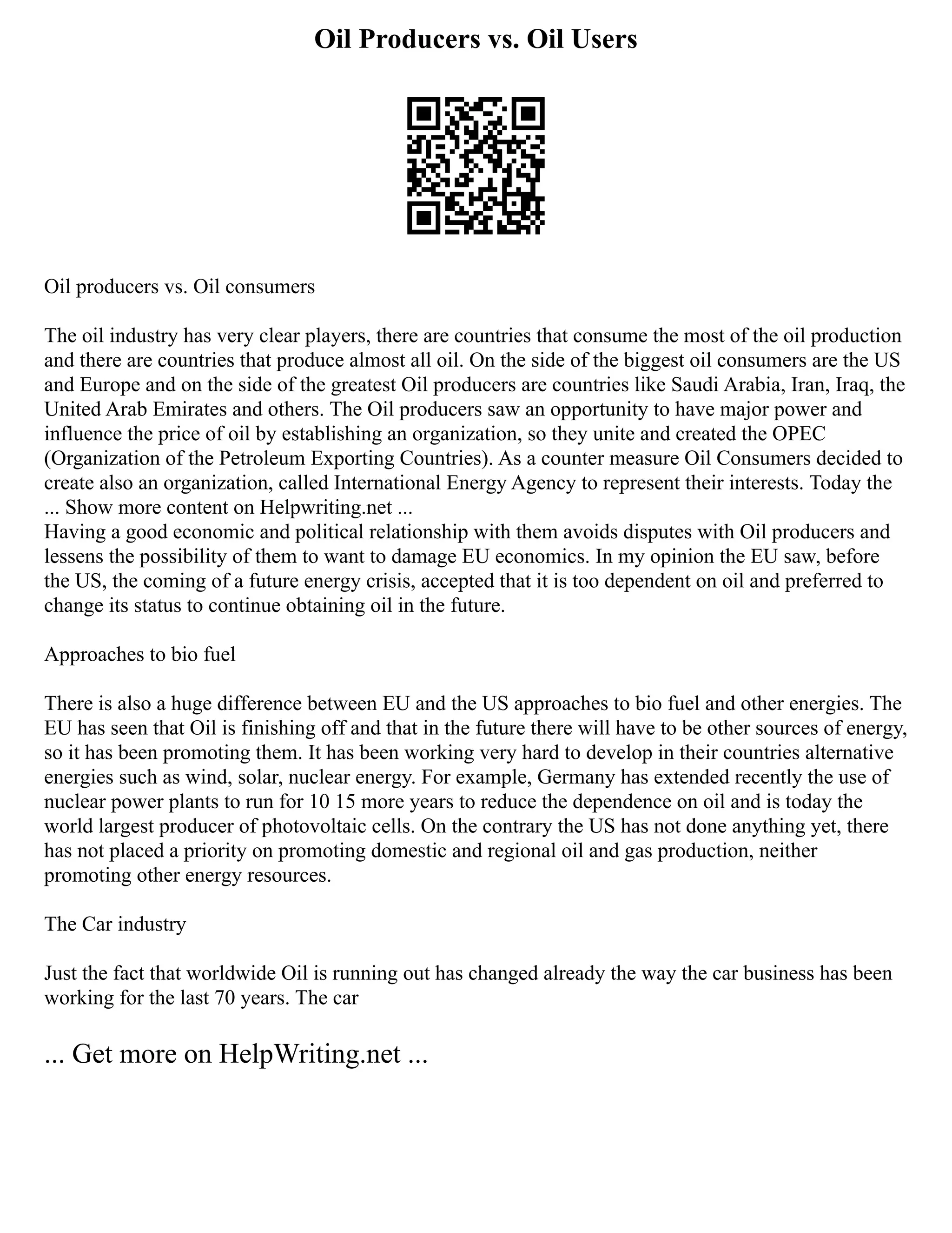 Oil Producers vs. Oil Users
Oil producers vs. Oil consumers
The oil industry has very clear players, there are countries that consume the most of the oil production
and there are countries that produce almost all oil. On the side of the biggest oil consumers are the US
and Europe and on the side of the greatest Oil producers are countries like Saudi Arabia, Iran, Iraq, the
United Arab Emirates and others. The Oil producers saw an opportunity to have major power and
influence the price of oil by establishing an organization, so they unite and created the OPEC
(Organization of the Petroleum Exporting Countries). As a counter measure Oil Consumers decided to
create also an organization, called International Energy Agency to represent their interests. Today the
... Show more content on Helpwriting.net ...
Having a good economic and political relationship with them avoids disputes with Oil producers and
lessens the possibility of them to want to damage EU economics. In my opinion the EU saw, before
the US, the coming of a future energy crisis, accepted that it is too dependent on oil and preferred to
change its status to continue obtaining oil in the future.
Approaches to bio fuel
There is also a huge difference between EU and the US approaches to bio fuel and other energies. The
EU has seen that Oil is finishing off and that in the future there will have to be other sources of energy,
so it has been promoting them. It has been working very hard to develop in their countries alternative
energies such as wind, solar, nuclear energy. For example, Germany has extended recently the use of
nuclear power plants to run for 10 15 more years to reduce the dependence on oil and is today the
world largest producer of photovoltaic cells. On the contrary the US has not done anything yet, there
has not placed a priority on promoting domestic and regional oil and gas production, neither
promoting other energy resources.
The Car industry
Just the fact that worldwide Oil is running out has changed already the way the car business has been
working for the last 70 years. The car
... Get more on HelpWriting.net ...
 