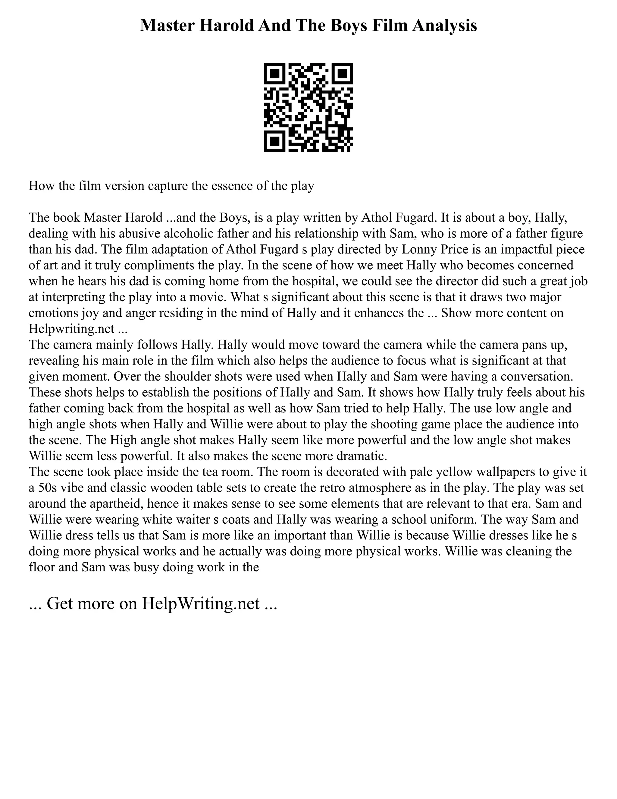 Master Harold And The Boys Film Analysis
How the film version capture the essence of the play
The book Master Harold ...and the Boys, is a play written by Athol Fugard. It is about a boy, Hally,
dealing with his abusive alcoholic father and his relationship with Sam, who is more of a father figure
than his dad. The film adaptation of Athol Fugard s play directed by Lonny Price is an impactful piece
of art and it truly compliments the play. In the scene of how we meet Hally who becomes concerned
when he hears his dad is coming home from the hospital, we could see the director did such a great job
at interpreting the play into a movie. What s significant about this scene is that it draws two major
emotions joy and anger residing in the mind of Hally and it enhances the ... Show more content on
Helpwriting.net ...
The camera mainly follows Hally. Hally would move toward the camera while the camera pans up,
revealing his main role in the film which also helps the audience to focus what is significant at that
given moment. Over the shoulder shots were used when Hally and Sam were having a conversation.
These shots helps to establish the positions of Hally and Sam. It shows how Hally truly feels about his
father coming back from the hospital as well as how Sam tried to help Hally. The use low angle and
high angle shots when Hally and Willie were about to play the shooting game place the audience into
the scene. The High angle shot makes Hally seem like more powerful and the low angle shot makes
Willie seem less powerful. It also makes the scene more dramatic.
The scene took place inside the tea room. The room is decorated with pale yellow wallpapers to give it
a 50s vibe and classic wooden table sets to create the retro atmosphere as in the play. The play was set
around the apartheid, hence it makes sense to see some elements that are relevant to that era. Sam and
Willie were wearing white waiter s coats and Hally was wearing a school uniform. The way Sam and
Willie dress tells us that Sam is more like an important than Willie is because Willie dresses like he s
doing more physical works and he actually was doing more physical works. Willie was cleaning the
floor and Sam was busy doing work in the
... Get more on HelpWriting.net ...
 