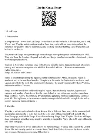 Life in Kenya Essay
Life in Kenya
1. Introduction
In the past when I would think of Kenya I would think of wild animals, African tribes, and AIDS.
When I met Wanjiku an international student from Kenya she told me many things about the
culture of her country. I know from talking and working with her that they value friendship and
believe in hard work.
The people of Kenya have gone though many changes since gaining their independence in 1963.
They now have the freedom of speech and religion. Kenya has also increased its educational system
by building more schools.
Tourism in Kenya has expanded since 1963. People travel to Kenya because it is such a beautiful
country and has the most spectacular wild life. I attended African ... Show more content on
Helpwriting.net ...
Kenya s Location and Climate
Kenya is situated right along the equator, on the eastern coast of Africa. Its coastal region is
southeast, and to the east lays Somalia. Ethiopia is to the north, the Sudan to the northwest, and
Uganda directly to the west. The southwestern border of the country is marked by Lake Victoria,
and southward lays Tanzania.
Kenya s coastal area is hot and humid tropical region. Beautiful sandy beaches, lagoons and
swamps, and patches of rain forest line the coast. Inland, a vast plains area stretches over about
three fourths of Kenya. Its extremely dry climate and generally poor soil support only scattered
plant life. The highlands in the southwest receive enough rainfall and offer enough fertile soil to
support extensive farming ( Kenya ).
3. Wanjiku
Wanjiku is an International student from Kenya. She is different from many of the students that I
have met on campus she is older that most she is 33 years old and married with a child. She is
from Kerugoya, which is in Kenya. I have learned many things from Wanjiku. She is so willing to
share information about her home country. Wanjiku is married to Pharis who is 50 years old and is
also from Kerugoya.
Their little boy is about a year and half now his name is Mugo. Wanjiku had Mugo in the United
States. She had already applied to come to Saint Cloud State University when she found out she
was pregnant. Her decision was very difficult as to
 