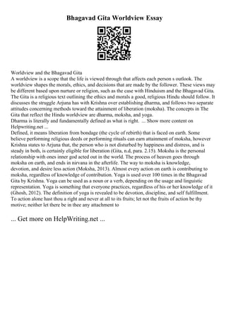 Bhagavad Gita Worldview Essay
Worldview and the Bhagavad Gita
A worldview is a scope that the life is viewed through that affects each person s outlook. The
worldview shapes the morals, ethics, and decisions that are made by the follower. These views may
be different based upon nurture or religion, such as the case with Hinduism and the Bhagavad Gita.
The Gita is a religious text outlining the ethics and morals a good, religious Hindu should follow. It
discusses the struggle Arjuna has with Krishna over establishing dharma, and follows two separate
attitudes concerning methods toward the attainment of liberation (moksha). The concepts in The
Gita that reflect the Hindu worldview are dharma, moksha, and yoga.
Dharma is literally and fundamentally defined as what is right. ... Show more content on
Helpwriting.net ...
Defined, it means liberation from bondage (the cycle of rebirth) that is faced on earth. Some
believe performing religious deeds or performing rituals can earn attainment of moksha, however
Krishna states to Arjuna that, the person who is not disturbed by happiness and distress, and is
steady in both, is certainly eligible for liberation (Gita, n.d, para. 2.15). Moksha is the personal
relationship with ones inner god acted out in the world. The process of heaven goes through
moksha on earth, and ends in nirvana in the afterlife. The way to moksha is knowledge,
devotion, and desire less action (Moksha, 2013). Almost every action on earth is contributing to
moksha, regardless of knowledge of contribution. Yoga is used over 100 times in the Bhagavad
Gita by Krishna. Yoga can be used as a noun or a verb, depending on the usage and linguistic
representation. Yoga is something that everyone practices, regardless of his or her knowledge of it
(Ghosh, 2012). The definition of yoga is revealed to be devotion, discipline, and self fulfillment.
To action alone hast thou a right and never at all to its fruits; let not the fruits of action be thy
motive; neither let there be in thee any attachment to
... Get more on HelpWriting.net ...
 
