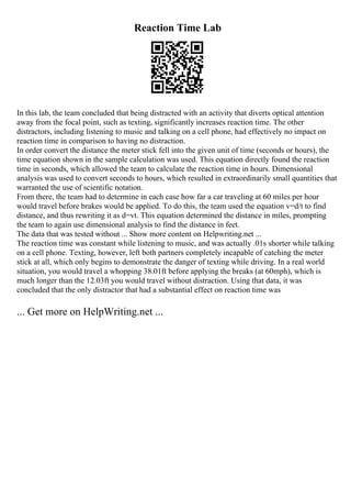 Reaction Time Lab
In this lab, the team concluded that being distracted with an activity that diverts optical attention
away from the focal point, such as texting, significantly increases reaction time. The other
distractors, including listening to music and talking on a cell phone, had effectively no impact on
reaction time in comparison to having no distraction.
In order convert the distance the meter stick fell into the given unit of time (seconds or hours), the
time equation shown in the sample calculation was used. This equation directly found the reaction
time in seconds, which allowed the team to calculate the reaction time in hours. Dimensional
analysis was used to convert seconds to hours, which resulted in extraordinarily small quantities that
warranted the use of scientific notation.
From there, the team had to determine in each case how far a car traveling at 60 miles per hour
would travel before brakes would be applied. To do this, the team used the equation v=d/t to find
distance, and thus rewriting it as d=vt. This equation determined the distance in miles, prompting
the team to again use dimensional analysis to find the distance in feet.
The data that was tested without ... Show more content on Helpwriting.net ...
The reaction time was constant while listening to music, and was actually .01s shorter while talking
on a cell phone. Texting, however, left both partners completely incapable of catching the meter
stick at all, which only begins to demonstrate the danger of texting while driving. In a real world
situation, you would travel a whopping 38.01ft before applying the breaks (at 60mph), which is
much longer than the 12.03ft you would travel without distraction. Using that data, it was
concluded that the only distractor that had a substantial effect on reaction time was
... Get more on HelpWriting.net ...
 