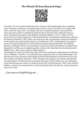 The Miracle Of Jesus Research Paper
In Exodus 3:29, the Lord God called the nation of Israel a stiff necked people; thus considering
Israel s obstinacy, and history of rejecting many of God s chosen, it becomes of no surprise that
Israel would also reject Jesus. According to the New Testament Scriptures, Jesus performed
many signs and wonders to authenticate being the Son of God and Israel s Messiah, however,
and as recorded by the gospel writers Matthew and Mark (Matthew 12:22 37; Mark 3:20 30),
Jesus miracle of casting a demon out of deaf and blind man was attributed to Beelzebub or Satan by
the Pharisees (Pentecost, 1981). Hence, the miracle not only caused dismay amongst the Pharisees
but the people who witnessed the miracle as well (Pentecost, 1981). Unfortunately, the people of
Israel were taught through the law by the Pharisees that the sheep should follow the shepherd;
therefore, the people of Israel were unwilling to accept Christ unless the Pharisees accepted Christ.
Regrettably, the Pharisees as shepherds quickly convinced the sheep that the miracle performed in
Matthew and... Show more content on Helpwriting.net ...
Unfortunately for Israel, Jesus had other ideas about what constituted a relationship to the Messiah.
Thus, in Matthew 12:46 50, it is recorded that Jesus rejected the idea of a blood relationship to the
Messiah when Jesus refused to acknowledge the blood relationship that existed between Jesus and
Jesus mother and brothers (Pentecost, 1981). Pointing to the disciples, Jesus Words indicated that
any relationship to the Messiah must be spiritual and based on faith; furthermore, any relationship
to the Messiah must also consist of wanting to do the Will of God (Pentecost, 1981). Jesus Words in
Matthew s narrative ran counterculture to what the Israelites believed; therefore, Israel continued to
reject Jesus as the
... Get more on HelpWriting.net ...
 