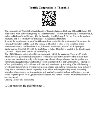 Traffic Congestion In Thornhill
The community of Thornhill is located north of Toronto, between Highway 404 and Highway 400
from east to west. Between Highway 400 and Bathurst St., the northern boundary is Rutherford Rd.,
and from Bathurst St. to Highway 404 the boundary is at Highway 7. Steeles Ave. is the southern
boundary line. It is split between the cities of Vaughan and Markham.
Some of the site characteristics of the GTA that have resulted in the settlement of the area are the
climate, freshwater, and flat land. The climate in Thornhill is ideal to live in not too hot in
summer and not too cold in winter. Also, it is near Lake Ontario, where York Region gets
freshwater for Thornhill. Overall, the land shape is flat as Thornhill is located in the Great Lakes
Lowlands ... Show more content on Helpwriting.net ...
The UN SDGs are a universal call to improve quality of life for everyone. There are 17 goals
which provides guidelines for all countries to make choices that will improve the lives of their
citizens in a sustainable way by reducing poverty, climate change, disaster risk, inequality, and
encouraging peacebuilding. Goal number 11 is Sustainable Cities and Communities. The purpose
of this goal is to help make cities more livable and sustainable by providing affordable housing,
investing in transportation, creating public green spaces, and making communities more inclusive.
They aim to reach most of their targets by 2030, which includes providing access to housing,
upgrading slums, improving transportation and road safety, protect culture and heritage, provide
access to green spaces for all, promote inclusiveness, and support the least developed countries all
over the world.
Creating Livable and Sustainable
... Get more on HelpWriting.net ...
 