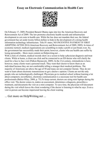 Essay on Electronic Communication in Health Care
On February 17, 2009, President Barack Obama signs into law the American Recovery and
Reinvestment Act of 2009. The law promotes electronic health records and infrastructure
development to cut costs in health care. While the law does not mandate their use, the federal
government has set aside twenty billion dollars to help in the development of a strong health
information technology infrastructure. Title IV states, NO INCENTIVE PAYMENT IF FIRST
ADOPTING AFTER 2014 (American Recovery and Reinvestment Act of 2009, 2009). In times of
economic turmoil, medical organizations are scrambling to make a profit or just break even. So,
the government has successfully made their point; however, clients who use health care suffer by
losing personable... Show more content on Helpwriting.net ...
With a click of a button, medical records show on a screen to help a physician diagnosis and treat
clients. While at home, a client can click and be connected to an ED doctor who will clarify the
need for a face to face visit (Palkon Baranczyk, 2009). In the 21st century, telemedicine is here;
however, many clients want a personal touch. They want their doctor to know them as an
individual because they are not comfortable telling a stranger their medical problems. The
majority of Americans are above the age of 50 and many are not computer literate. They do not
want to learn about electronic transmissions to get a doctor s opinion. Clients are not the only
people who are technologically challenged. Physicians go to medical school without learning a lot
about computers; nevertheless, electronic communication is a necessary tool for health care
professionals (Balzer Riley, 2008, p. 75).To keep current, doctors are using mini laptops during the
office visit. The doctor comes in, makes an assessment, determines a diagnosis, prescribes a
treatment, and documents the visit on a mini computer. To save time, the physician will document
during the visit which leaves the client wondering if the doctor is listening to what he says. Even a
visit in person can become impersonal leaving the client wanting
... Get more on HelpWriting.net ...
 