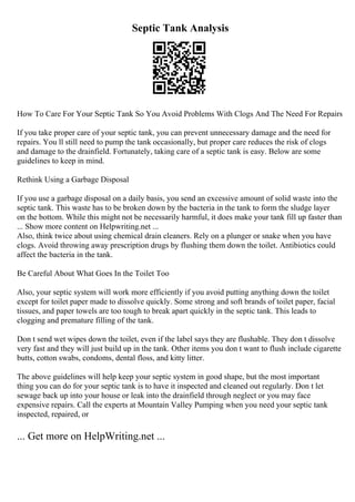 Septic Tank Analysis
How To Care For Your Septic Tank So You Avoid Problems With Clogs And The Need For Repairs
If you take proper care of your septic tank, you can prevent unnecessary damage and the need for
repairs. You ll still need to pump the tank occasionally, but proper care reduces the risk of clogs
and damage to the drainfield. Fortunately, taking care of a septic tank is easy. Below are some
guidelines to keep in mind.
Rethink Using a Garbage Disposal
If you use a garbage disposal on a daily basis, you send an excessive amount of solid waste into the
septic tank. This waste has to be broken down by the bacteria in the tank to form the sludge layer
on the bottom. While this might not be necessarily harmful, it does make your tank fill up faster than
... Show more content on Helpwriting.net ...
Also, think twice about using chemical drain cleaners. Rely on a plunger or snake when you have
clogs. Avoid throwing away prescription drugs by flushing them down the toilet. Antibiotics could
affect the bacteria in the tank.
Be Careful About What Goes In the Toilet Too
Also, your septic system will work more efficiently if you avoid putting anything down the toilet
except for toilet paper made to dissolve quickly. Some strong and soft brands of toilet paper, facial
tissues, and paper towels are too tough to break apart quickly in the septic tank. This leads to
clogging and premature filling of the tank.
Don t send wet wipes down the toilet, even if the label says they are flushable. They don t dissolve
very fast and they will just build up in the tank. Other items you don t want to flush include cigarette
butts, cotton swabs, condoms, dental floss, and kitty litter.
The above guidelines will help keep your septic system in good shape, but the most important
thing you can do for your septic tank is to have it inspected and cleaned out regularly. Don t let
sewage back up into your house or leak into the drainfield through neglect or you may face
expensive repairs. Call the experts at Mountain Valley Pumping when you need your septic tank
inspected, repaired, or
... Get more on HelpWriting.net ...
 