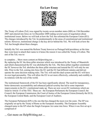 Eu Law Essay
The Treaty of Lisbon (ToL) was signed by twenty seven member states (MS) on 13th December
2007 and entered into force on 1st December 2009 ending several years of negotiation about
institutional issues. Below we will look at how the ToL has reformed the European Union (EU).
The changes introduced by the ToL lie predominantly in the areas of constitutional and institutional
reform. However, institutional change is the key driver behind the ToL. We will look at how the
ToL has brought about these changes.
Initially the ToL was named the Reform Treaty however as Portugal held presidency at the time
they were keen to attach their name to it hence the reason it was called the Treaty of Lisbon. The
aim of the ToL was to:
to complete ... Show more content on Helpwriting.net ...
By replacing the EC the three pillar structure which was introduced by the Treaty of Maastricht
and which characterised the EC was abolished by the ToL. The three pillars together constituted
the EC however the ToL abolishes the three pillar structure and instead the EU will only be one
title. Prior to the ToL coming into force the EC and the EU had different statutes and did not
operate the same decision making rules. The ToL will end this dual system and the EU will have
its own legal personality. This will allow the EU to act more effectively, coherently and credibly in
its relations with the rest of the world.
The institutional framework of the EU has been significantly altered. The need for transparency,
better democratic accountability and enhanced judicial scrutiny has led to some important
improvements in the EU s institutional make up. There are now seven EU institutions which are
listed in Article 13 of the TEU. These are : the European Parliament; the European Council; the
Council; the European Commission; the Court of Justice of the European Union (formerly the ECJ);
the European Central Bank; and the European Court of Auditors.
The European Parliament (EP) is the one that has changed the most over the years. The EP was
originally set up by the Treaty of Rome as the European Assembly. The European Assembly
changed name to the EP when the Single European Act came into force. When it was first set up it
comprised of
... Get more on HelpWriting.net ...
 