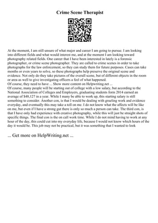 Crime Scene Therapist
At the moment, I am still unsure of what major and career I am going to pursue. I am looking
into different fields and what would interest me, and at the moment I am looking toward
photography related fields. One career that I have been interested in lately is a forensic
photographer, or crime scene photographer. They are called to crime scenes in order to take
photographs for the law enforcement, so they can study them for future purposes. Cases can take
months or even years to solve, so these photographs help preserve the original scene and
evidence. Not only do they take pictures of the overall scene, but of different objects in the room
or area as well to give investigating officers a feel of what happened.
Of course, they need to have ... Show more content on Helpwriting.net ...
Of course, many people will be starting out of college with a low salary, but according to the
National Association of Colleges and Employers, graduating students form 2014 earned an
average of $48,127 in a year. While I many be able to work up, this starting salary is still
something to consider. Another con, is that I would be dealing with grueling work and evidence
everyday, and eventually this may take a toll on me. I do not know what the affects will be like
on me, but even if I have a strong gut there is only so much a person can take. The third con, is
that I have only had experience with creative photography, while this will just be straight shots of
specific things. The final con is the on call work time. While I do not mind having to work at any
hour of the day, this could cut into my everyday life, because I would not know which hours of the
day it would be. This job may not be practical, but it was something that I wanted to look
... Get more on HelpWriting.net ...
 