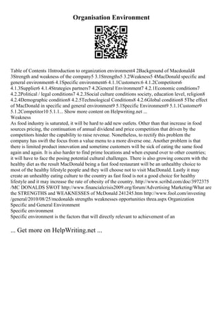 Organisation Environment
Table of Contents 1Introduction to organization environment4 2Background of Macdonald4
3Strength and weakness of the company5 3.1Strengths5 3.2Weakness5 4MacDonald specific and
general environment6 4.1Specific environment6 4.1.1Customers:6 4.1.2Competitors6
4.1.3Supplier6 4.1.4Strategies partners7 4.2General Environment7 4.2.1Economic conditions7
4.2.2Political / legal conditions7 4.2.3Social culture conditions society, education level, religion8
4.2.4Demographic condition8 4.2.5Technological Conditions8 4.2.6Global condition8 5The effect
of MacDonald in specific and general environment9 5.1Specific Environment9 5.1.1Customer9
5.1.2Competitor10 5.1.1... Show more content on Helpwriting.net ...
Weakness
As food industry is saturated, it will be hard to add new outlets. Other than that increase in food
sources pricing, the continuation of annual dividend and price competition that driven by the
competitors hinder the capability to raise revenue. Nonetheless, to rectify this problem the
company has swift the focus from a value menu to a more diverse one. Another problem is that
there is limited product innovation and sometime customers will be sick of eating the same food
again and again. It is also harder to find prime locations and when expand over to other countries;
it will have to face the posing potential cultural challenges. There is also growing concern with the
healthy diet as the result MacDonald being a fast food restaurant will be an unhealthy choice to
most of the healthy lifestyle people and they will choose not to visit MacDonald. Lastly it may
create an unhealthy eating culture to the country as fast food is not a good choice for healthy
lifestyle and it may increase the rate of obesity of the country. http://www.scribd.com/doc/3972375
/MC DONALDS SWOT http://www.financialcrisis2009.org/forum/Advertising Marketing/What are
the STRENGTHS and WEAKNESSES of McDonald 241245.htm http://www.fool.com/investing
/general/2010/08/25/mcdonalds strengths weaknesses opportunities threa.aspx Organization
Specific and General Environment
Specific environment
Specific environment is the factors that will directly relevant to achievement of an
... Get more on HelpWriting.net ...
 