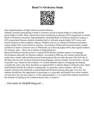 Band Vs Orchestra Study
Dear Superintendents of High schools around California.,
Students currently participating in band or orchestra scored 63 points higher in verbal and 44
points higher in math. Many schools have been considering on placing a GPA requirement to attend
Band or Orchestra curriculum. Superintendents, attending Band or Orchestra should not require a
GPA requirement because students attending band or orchestra acquire higher SAT scores, and
benefit students in other academic subjects. Students who are in a Band or Orchestra curriculum
acquire higher GPA scores based on statistics. According to Whitworth Universitystudies, people
enrolled in a band or orchestra class in Whitworth, are achieving higher GPAs than regular students.
For instance, data ... Show more content on Helpwriting.net ...
Band and Orchestra should not have a required GPA because students improve in Language
Development especially for illiterate students. According to PBS.org, the website claims Recent
studies have clearly indicated that musical training physically develops the part of the left side of
the brain known to be involved with processing language, and can actually wire the brain s circuits
in specific ways. Based on the evidence, it is evident students improve in language developing
scientifically and is why there should be no required GPA to attend a Band or Orchestra class. Band
and Orchestra benefit the students, academically, as musicians, and as students, and is why
students should not be held back to attend Band and Orchestra because their gpa is too low, the
students should have the opportunity to participate in a enjoyable and helpful class where students
not only have fun, but also improve. To the superintendent s, it is evident that students should have
the freedom of signing up for a band/orchestra class, to improve
... Get more on HelpWriting.net ...
 