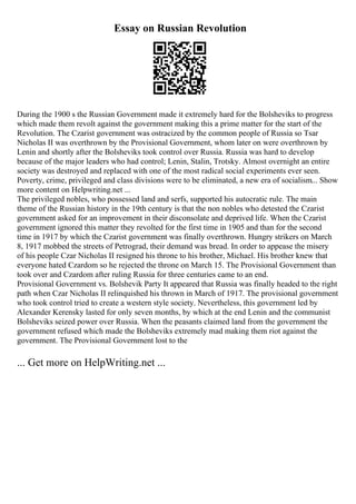 Essay on Russian Revolution
During the 1900 s the Russian Government made it extremely hard for the Bolsheviks to progress
which made them revolt against the government making this a prime matter for the start of the
Revolution. The Czarist government was ostracized by the common people of Russia so Tsar
Nicholas II was overthrown by the Provisional Government, whom later on were overthrown by
Lenin and shortly after the Bolsheviks took control over Russia. Russia was hard to develop
because of the major leaders who had control; Lenin, Stalin, Trotsky. Almost overnight an entire
society was destroyed and replaced with one of the most radical social experiments ever seen.
Poverty, crime, privileged and class divisions were to be eliminated, a new era of socialism... Show
more content on Helpwriting.net ...
The privileged nobles, who possessed land and serfs, supported his autocratic rule. The main
theme of the Russian history in the 19th century is that the non nobles who detested the Czarist
government asked for an improvement in their disconsolate and deprived life. When the Czarist
government ignored this matter they revolted for the first time in 1905 and than for the second
time in 1917 by which the Czarist government was finally overthrown. Hungry strikers on March
8, 1917 mobbed the streets of Petrograd, their demand was bread. In order to appease the misery
of his people Czar Nicholas II resigned his throne to his brother, Michael. His brother knew that
everyone hated Czardom so he rejected the throne on March 15. The Provisional Government than
took over and Czardom after ruling Russia for three centuries came to an end.
Provisional Government vs. Bolshevik Party It appeared that Russia was finally headed to the right
path when Czar Nicholas II relinquished his thrown in March of 1917. The provisional government
who took control tried to create a western style society. Nevertheless, this government led by
Alexander Kerensky lasted for only seven months, by which at the end Lenin and the communist
Bolsheviks seized power over Russia. When the peasants claimed land from the government the
government refused which made the Bolsheviks extremely mad making them riot against the
government. The Provisional Government lost to the
... Get more on HelpWriting.net ...
 