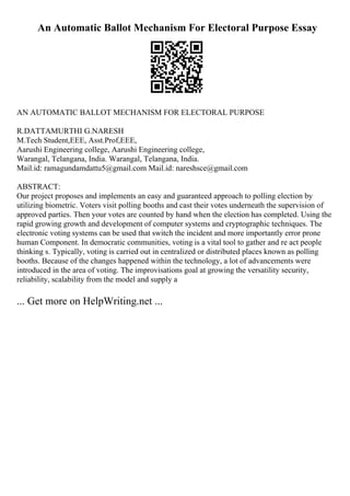 An Automatic Ballot Mechanism For Electoral Purpose Essay
AN AUTOMATIC BALLOT MECHANISM FOR ELECTORAL PURPOSE
R.DATTAMURTHI G.NARESH
M.Tech Student,EEE, Asst.Prof,EEE,
Aarushi Engineering college, Aarushi Engineering college,
Warangal, Telangana, India. Warangal, Telangana, India.
Mail.id: ramagundamdattu5@gmail.com Mail.id: nareshsce@gmail.com
ABSTRACT:
Our project proposes and implements an easy and guaranteed approach to polling election by
utilizing biometric. Voters visit polling booths and cast their votes underneath the supervision of
approved parties. Then your votes are counted by hand when the election has completed. Using the
rapid growing growth and development of computer systems and cryptographic techniques. The
electronic voting systems can be used that switch the incident and more importantly error prone
human Component. In democratic communities, voting is a vital tool to gather and re act people
thinking s. Typically, voting is carried out in centralized or distributed places known as polling
booths. Because of the changes happened within the technology, a lot of advancements were
introduced in the area of voting. The improvisations goal at growing the versatility security,
reliability, scalability from the model and supply a
... Get more on HelpWriting.net ...
 