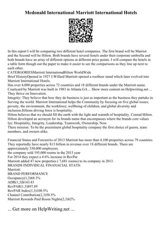 Mcdonald International Marriott International Hotels
In this report I will be comparing two different hotel companies. The first brand will be Marriot
and the Second will be Hilton. Both brands have several hotels under their corporate umbrella and
both brands have an array of different options at different price points. I will compare the hotels in
a table form though out the paper to make it easier to see the comparisons as they line up next to
each other.
CATERGORIESMarriott InternationalHilton WorldWide
Brief HistoryOpened in 1927 J.Willard Marriott opened a rootbeer stand which later evolved into
Marriott International Hotels.
Has over 4,000 properties across 72 countries and 18 different brands under the Marriott name.
Courtyard by Marriott was built in 1983 in Atlanta GA ... Show more content on Helpwriting.net ...
They thrive on Innovation.
Integrity: They believe that how they do business is just as important as the business they partake in.
Serving the world: Marriott International helps the Community by focusing on five global issues,
poverty, the environment, the workforce, wellbeing of children, and global diversity and
inclusion.Hiltons driving force is hospitality.
Hilton believes that we should fill the earth with the light and warmth of hospitality. Conrad Hilton.
Hilton developed an acronym for its brands name that encompasses where the brands core values
lye: Hospitality, Integrity, Leadership, Teamwork, Ownership, Now.
There mission: To be the preeminent global hospitality company the first choice of guests, team
members, and owners alike.
Financial Status and ForcastAs of 2013 Marriott has more than 4,100 properties across 79 countries.
They reportedly have nearly $13 billion in revenue over 18 different brands. There are
approximately 330,000 employees.
the company sold 195,000 rooms in the 2013 year
For 2014 they expect a 4 6% increase in RevPar
Marriott added 47 new properties ( 7,681 rooms) to its company in 2013.
BRANDS INDIVIDUAL FINANACIAL STATS:
Marriott:
BRAND PERFORMANCE
Occupancy(1,3)68.3%
ADR(1,3)$143.43
RevPAR(1,3)$97.89
RevPAR Index(1,3)108.5%
Channel Contribution(2,3)58.5%
Marriott Rewards Paid Room Nights(2,3)62%
... Get more on HelpWriting.net ...
 