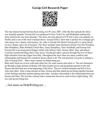 Gossip Girl Research Paper
The teen drama Gossip Girl has been airing on CW since 2007. After the first episode the show
was instantly popular. Gossip Girl was produced in New York City and Manhattan making this
show aired in the city most episodes. The show not only played on CW but is also very popular on
Netflix and is one of the most watched shows. Gossip Girlis a show that is perfect for a teenage girl
who enjoys love, drama, and mystery. So, what is Gossip Girl about? Gossip girl is a series based
on love, drama, and a lot of mystery. The show includes main characters Serena Van Der Woodsen,
Dan Humphrey, Blair Waldorf, Chuck Bass, Jenny Humphrey, Nate Archibald, and Gossip Girl.
Gossip Girl is an anonymous blogger online who follows Nate, Serena, Blair, Dan, and almost
everyone around and blogs their every move. Gossip girl takes a person through the lives of these
high schoolers from the Upper East Side. Throughout the show there are many conflicts and
relationships and Gossip Girl somehow knows about it all. The real question everyone is asking is,
who is Gossip Girl?... Show more content on Helpwriting.net ...
Blair and Chuck are in love with each other but, for some reason dont show it. The two characters
go through a huge amount of drama with other people just to end up getting married in the end.
Serena and Dan had met at the beginning of the show. The two clicked instantly and fell in love
with each other. After a long amount of time, Serena and Dan ended up not being together because
of lost feelings and their parents dating each other. Another relationship is the relationship between
Serena and Nate. The two have always had a connection but never seem to have right timing. The
two end up just being best
... Get more on HelpWriting.net ...
 