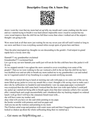 Descriptive Essay On A Snow Day
down i went the visor that my mom had set up lefty my mouth and i came crashing into the snow
and ice i started trying to breath it was hard almost impossible nooo i tryed to scream but my
voice woud improve then the chill hit me full blast worse than when i walked out of the airport i
thought i am going to die
Wow mom look at all that snow just waiting for me my seven year old self said I waited so long to
see snow and there it was everything seemed white except spots of green here and there
Then the pilot interrupted my thoughts we are descending to the gerald r. Ford airport in grand
rapids have a lovely snow day
Hannah!!!! my grandmother exclaimed
Grandmother!!! I exclaimed back
Let s go to my car now hannah your outfit just will not do for this cold here have this jacket it will
fit you
As we stepped outside I was aghast the snow seemed to cover everything even some of the
people!! Then as we were walking to the car i noticed a chill in the air then the chill hit me fast i
was doubled over and not able to breath my mom rushed me to my grandmother s car and rushed
me in I regained control of my breathing in a couple seconds terrifying seconds
After that we started driving to lunch at morning star cafe with papa as we came out of the car my
mom lifted up my jacket to cover my mouth like a visor i thought a life saving visor to make sure i
don t die by suffocation we headed in and immediately i saw my papa papa papa i exclaimed I
was overjoyed then the chill came back I noticed that the door was wide open before I could pull
my jacket up i started not being able to breath again close that door someone yelled a few seconds
after i started hack and cough uncontrollably and i shuddered after my hacking stopped we ordered
lunch i will go first I will have the cinnamon french toast with....
she will have water my mother said
okay what will you have sir she said while pointing to my papa
the border scramble with potatoes and iced tea papa said
And you ma am the waitress said pointing to my mom
The Chicken salad wrap and potatoes with water mom said and then I hugged her because she
looked so shaken up about the whole suffocating thing then we started up a
... Get more on HelpWriting.net ...
 