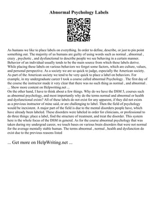 Abnormal Psychology Labels
As humans we like to place labels on everything. In order to define, describe, or just to pin point
something out. The majority of us humans are guilty of using words such as normal , abnormal ,
crazy , psychotic , and dysfunctional to describe people we see behaving in a certain manner.
Behavior of an individual usually tends to be the main source from which these labels derive.
While placing these labels on various behaviors we forget some factors, which are culture, values,
and personal perspective. As a society we are so quick to judge, especially the American society.
As part of the American society we tend to be very quick to place a label on behaviors. For
example, in my undergraduate career I took a course called abnormal Psychology . The first day of
the course the instructor made it very clear that there was no such thing as normal , and abnormal .
... Show more content on Helpwriting.net ...
On the other hand, I have to think about a few things. Why do we have the DSM 5, courses such
as abnormal psychology, and most importantly why do the terms normal and abnormal or health
and dysfunctional exists? All of these labels do not exist for any apparent, if they did not exists
as a previous instructor of mine said, or are challenging to label. Then the field of psychology
would be inexistent. A major part of the field is due to the mental disorders people have, which
have already been labeled. These disorders were labeled in order for clinicians, or professional to
do three things: place a label, find the structure of treatment, and treat the disorder. This system
here is the whole focus of the DSM in general. As for the course abnormal psychology that was
taken during my undergrad career, we touch bases on various brain disorders that were not normal
for the average mentally stable human. The terms abnormal , normal , health and dysfunction do
exist due to the previous reasons listed
... Get more on HelpWriting.net ...
 