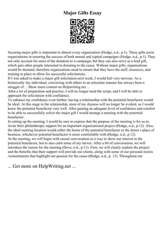 Major Gifts Essay
Securing major gifts is important to almost every organization (Hodge, n.d., p.1). These gifts assist
organizations in ensuring the success of both annual and capital campaigns (Hodge, n.d., p.1). They
not only account for most of the donation to a campaign, but they can also serve as a lead gift,
which gets other people interested in donating to the cause. Without major gifts, organizations
would be doomed, therefore organizations need to ensure that they have the staff, resources, and
training in place to allow for successful solicitations.
If I was asked to make a major gift solicitation next week, I would feel very nervous. As a
historically shy individual, conversing with others in an articulate manner has always been a
struggle of ... Show more content on Helpwriting.net ...
After a lot of preparation and practice, I will no longer need the script, and I will be able to
approach the solicitation with confidence.
To enhance my confidence even further, having a relationship with the potential benefactor would
be ideal. At this stage in the relationship, most of my shyness will no longer be evident, as I would
know the potential benefactor very well. After gaining an adequate level of confidence and comfort
to be able to successfully solicit the major gift I would arrange a meeting with the potential
benefactor.
In setting up the meeting, I would be sure to express that the purpose of the meeting is for us to,
invite their philanthropic support for an important organizational project (Hodge, n.d., p.12). Also,
the ideal meeting location would either the home of the potential benefactor or the donor s place of
business, whichever potential benefactor is more comfortable with (Hodge, n.d., p.12).
At the meeting, we will begin with casual conversation as a way to show our interest in the
potential benefactor, but to also calm some of my nerves. After a bit of conversation, we will
introduce the reason for the meeting (Dove, n.d., p.11). First, we will clearly explain the project
and the benefits that their support will provide our clients, along with some of our personal stories
/commitments that highlight our passion for the cause (Hodge, n.d., p. 13). Throughout our
... Get more on HelpWriting.net ...
 