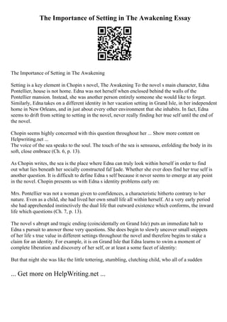 The Importance of Setting in The Awakening Essay
The Importance of Setting in The Awakening
Setting is a key element in Chopin s novel, The Awakening To the novel s main character, Edna
Pontellier, house is not home. Edna was not herself when enclosed behind the walls of the
Pontellier mansion. Instead, she was another person entirely someone she would like to forget.
Similarly, Edna takes on a different identity in her vacation setting in Grand Isle, in her independent
home in New Orleans, and in just about every other environment that she inhabits. In fact, Edna
seems to drift from setting to setting in the novel, never really finding her true self until the end of
the novel.
Chopin seems highly concerned with this question throughout her ... Show more content on
Helpwriting.net ...
The voice of the sea speaks to the soul. The touch of the sea is sensuous, enfolding the body in its
soft, close embrace (Ch. 6, p. 13).
As Chopin writes, the sea is the place where Edna can truly look within herself in order to find
out what lies beneath her socially constructed faГ§ade. Whether she ever does find her true self is
another question. It is difficult to define Edna s self because it never seems to emerge at any point
in the novel. Chopin presents us with Edna s identity problems early on:
Mrs. Pontellier was not a woman given to confidences, a characteristic hitherto contrary to her
nature. Even as a child, she had lived her own small life all within herself. At a very early period
she had apprehended instinctively the dual life that outward existence which conforms, the inward
life which questions (Ch. 7, p. 13).
The novel s abrupt and tragic ending (coincidentally on Grand Isle) puts an immediate halt to
Edna s pursuit to answer those very questions. She does begin to slowly uncover small snippets
of her life s true value in different settings throughout the novel and therefore begins to stake a
claim for an identity. For example, it is on Grand Isle that Edna learns to swim a moment of
complete liberation and discovery of her self, or at least a some facet of identity:
But that night she was like the little tottering, stumbling, clutching child, who all of a sudden
... Get more on HelpWriting.net ...
 