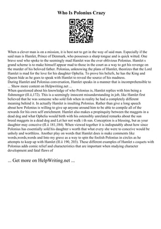 Who Is Polonius Crazy
When a clever man is on a mission, it is best not to get in the way of said man. Especially if the
said man is Hamlet, Prince of Denmark, who possesses a sharp tongue and is quick witted. One
brave soul who spoke to the seemingly mad Hamlet was the ever oblivious Polonius. Hamlet s
grand scheme is to make himself appear mad to those in the court as a way to get his revenge on
the murder of his beloved father. Polonius, unknowing the plans of Hamlet, theorizes that the Lord
Hamlet is mad for the love for his daughter Ophelia. To prove his beliefs, he has the King and
Queen hide as he goes to speak with Hamlet to reveal the source of his madness.
During Hamlet and Polonius conversation, Hamlet speaks in a manner that is incomprehensible to
... Show more content on Helpwriting.net ...
When questioned about his knowledge of who Polonius is, Hamlet replies with him being a
fishmonger (II.ii,172). This is a seemingly innocent misunderstanding in job, like Hamlet first
believed that he was someone who sold fish when in reality he had a completely different
meaning behind it. In actually Hamlet is insulting Polonius. Rather than give a long speech
about how Polonius is willing to give up anyone around him to be able to compile all of the
rewards for his own self enrichment. Hamlet also makes a propinquity between the maggots in a
dead dog and what Ophelia would birth with his ostensibly unrelated remarks about the sun
breed maggots in a dead dog and Let her not walk i th sun. Conception is a blessing, but as your
daughter may conceive (II.ii 181,184). When viewed together it is indisputably about how since
Polonius has essentially sold his daughter s worth that what every she were to conceive would be
unholy and worthless. Another play on words that Hamlet does is make comments like
words,words,words and Into my grave as a way to spin the foolish Polonius in circles as he
attempts to keep up with Hamlet (II.ii 190, 203). These different examples of Hamlet s coquets with
Polonius adds comic relief and characteristics that are important when studying character
development and fatal flaws of
... Get more on HelpWriting.net ...
 