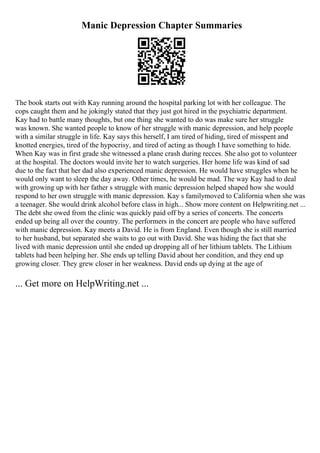 Manic Depression Chapter Summaries
The book starts out with Kay running around the hospital parking lot with her colleague. The
cops caught them and he jokingly stated that they just got hired in the psychiatric department.
Kay had to battle many thoughts, but one thing she wanted to do was make sure her struggle
was known. She wanted people to know of her struggle with manic depression, and help people
with a similar struggle in life. Kay says this herself, I am tired of hiding, tired of misspent and
knotted energies, tired of the hypocrisy, and tired of acting as though I have something to hide.
When Kay was in first grade she witnessed a plane crash during recces. She also got to volunteer
at the hospital. The doctors would invite her to watch surgeries. Her home life was kind of sad
due to the fact that her dad also experienced manic depression. He would have struggles when he
would only want to sleep the day away. Other times, he would be mad. The way Kay had to deal
with growing up with her father s struggle with manic depression helped shaped how she would
respond to her own struggle with manic depression. Kay s familymoved to California when she was
a teenager. She would drink alcohol before class in high... Show more content on Helpwriting.net ...
The debt she owed from the clinic was quickly paid off by a series of concerts. The concerts
ended up being all over the country. The performers in the concert are people who have suffered
with manic depression. Kay meets a David. He is from England. Even though she is still married
to her husband, but separated she waits to go out with David. She was hiding the fact that she
lived with manic depression until she ended up dropping all of her lithium tablets. The Lithium
tablets had been helping her. She ends up telling David about her condition, and they end up
growing closer. They grew closer in her weakness. David ends up dying at the age of
... Get more on HelpWriting.net ...
 