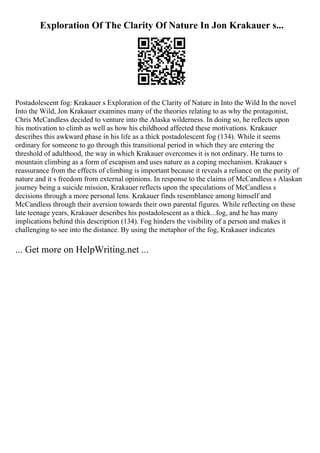 Exploration Of The Clarity Of Nature In Jon Krakauer s...
Postadolescent fog: Krakauer s Exploration of the Clarity of Nature in Into the Wild In the novel
Into the Wild, Jon Krakauer examines many of the theories relating to as why the protagonist,
Chris McCandless decided to venture into the Alaska wilderness. In doing so, he reflects upon
his motivation to climb as well as how his childhood affected these motivations. Krakauer
describes this awkward phase in his life as a thick postadolescent fog (134). While it seems
ordinary for someone to go through this transitional period in which they are entering the
threshold of adulthood, the way in which Krakauer overcomes it is not ordinary. He turns to
mountain climbing as a form of escapism and uses nature as a coping mechanism. Krakauer s
reassurance from the effects of climbing is important because it reveals a reliance on the purity of
nature and it s freedom from external opinions. In response to the claims of McCandless s Alaskan
journey being a suicide mission, Krakauer reflects upon the speculations of McCandless s
decisions through a more personal lens. Krakauer finds resemblance among himself and
McCandless through their aversion towards their own parental figures. While reflecting on these
late teenage years, Krakauer describes his postadolescent as a thick...fog, and he has many
implications behind this description (134). Fog hinders the visibility of a person and makes it
challenging to see into the distance. By using the metaphor of the fog, Krakauer indicates
... Get more on HelpWriting.net ...
 