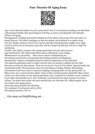Four Theories Of Aging Essay
Age is more than the number of years a person has lived. It is measured according to an individual
s physiological health, their psychological well bing, as well as sociologically and culturally.
Theories of Aging:
Disengagement: Gradual and mutual withdrawal of the elderly and society from each other is a
natural process. The elderly disengage so that new people can be phased in to replace them.
Activity: People continue at the level of activity that they had during their middle years. High
levels of activity do not necessary mean they will live longer but that they will have a high life
satisfaction.
Conflict: The elderly compete with younger generations for jobs and resources.
Age Stratification: The elderly both affect and are affected by social change.
Modernization: In premodern ... Show more content on Helpwriting.net ...
Developing social bonds can keep them from feeling isolated and abandoned.
Interpersonal: Negative assumptions based on physical appearance of the individual.
The sandwich generation refers to adults who not only are caring for children but also find
themselves caring for their parents. There are two levels of care for the elderly, physical needs and
instrumental needs. Physical needs consist of such things as feeding, bathing, and toileting.
Instrumental needs may consist of grocery shopping, managing bank records, paying bills, etc.
Many issues are a concern for the elderly. Some of these include housing and health. Many senior
citizens own their home, but the upkeep and repairs may eventually be a problem as they continue
to get older. Good health care is vital. Alzheimers and dementia are major concerns for senior
citizens. The better their health, the more satisfied they are with their life. Elderly people can be
successful in the aging process.
Successful aging includes the following:
Not smoking (or having quit earlier in life)
Developing a positive view of
... Get more on HelpWriting.net ...
 