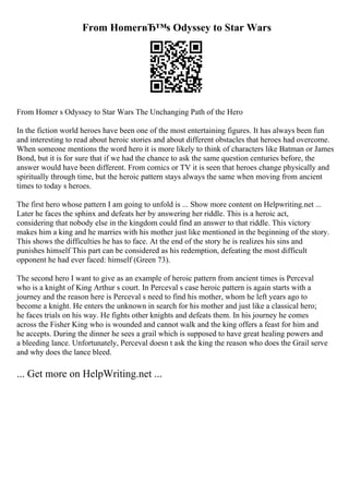 From HomerвЂ™s Odyssey to Star Wars
From Homer s Odyssey to Star Wars The Unchanging Path of the Hero
In the fiction world heroes have been one of the most entertaining figures. It has always been fun
and interesting to read about heroic stories and about different obstacles that heroes had overcome.
When someone mentions the word hero it is more likely to think of characters like Batman or James
Bond, but it is for sure that if we had the chance to ask the same question centuries before, the
answer would have been different. From comics or TV it is seen that heroes change physically and
spiritually through time, but the heroic pattern stays always the same when moving from ancient
times to today s heroes.
The first hero whose pattern I am going to unfold is ... Show more content on Helpwriting.net ...
Later he faces the sphinx and defeats her by answering her riddle. This is a heroic act,
considering that nobody else in the kingdom could find an answer to that riddle. This victory
makes him a king and he marries with his mother just like mentioned in the beginning of the story.
This shows the difficulties he has to face. At the end of the story he is realizes his sins and
punishes himself This part can be considered as his redemption, defeating the most difficult
opponent he had ever faced: himself (Green 73).
The second hero I want to give as an example of heroic pattern from ancient times is Perceval
who is a knight of King Arthur s court. In Perceval s case heroic pattern is again starts with a
journey and the reason here is Perceval s need to find his mother, whom he left years ago to
become a knight. He enters the unknown in search for his mother and just like a classical hero;
he faces trials on his way. He fights other knights and defeats them. In his journey he comes
across the Fisher King who is wounded and cannot walk and the king offers a feast for him and
he accepts. During the dinner he sees a grail which is supposed to have great healing powers and
a bleeding lance. Unfortunately, Perceval doesn t ask the king the reason who does the Grail serve
and why does the lance bleed.
... Get more on HelpWriting.net ...
 