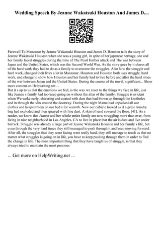 Wedding Speech By Jeanne Wakatsuki Houston And James D....
Farewell To Manzanar by Jeanne Wakatsuki Houston and James D. Houston tells the story of
Jeanne Wakatsuki Houston when she was a young girl, in spite of her japanese heritage, she and
her family faced struggles during the time of The Pearl Harbor attack and The war between
Japan and the United States, which was the Second World War. As the story goes by it shares all
of the hard work they had to do as a family to overcome the struggles. Also how the struggle and
hard work, changed their lives a lot in Manzanar. Houston and Houston both uses struggle, hard
work, and change to show how Houston and her family had to live before and after the hard times
of the war between Japan and the United States. During the course of the novel, significant... Show
more content on Helpwriting.net ...
But it s up to us that the emotions we feel, is the way we react to the things we face in life, just
like Jeanne s family had too keep going on without the altar of the family. Struggle is evident
when We woke early, shivering and coated with dust that had blown up through the knotholes
and in through the slits around the doorway. During the night Mama had unpacked all our
clothes and heaped them on our bed s for warmth. Now our cubicle looked as if a great laundry
bag had exploded and then sprayed with fine dust. A skin of sand covered the floor. [41]. As a
reader, we know that Jeanne and her whole entire family are now struggling more than ever, from
living in nice neighborhood in Los Angeles, CA to live in place that the air is dust and live under
barrack. Struggle was already a large part of Jeanne Wakatsuki Houstonand her family s life, but
even through the very hard times they still managed to push through it and keep moving forward.
After all, the struggles that they were facing were really hard, they still manage to teach us that no
matter what struggles is going on in life, you have to keep pushing through them in order to find
the change in life. The most important thing that they have taught us of struggle, is that they
always tried to maintain the most precious
... Get more on HelpWriting.net ...
 