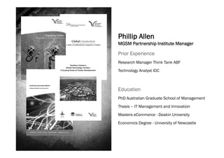 Phillip Allen
MGSM Partnership Institute Manager

Prior Experience
Research Manager Think Tank ABF
Technology Analyst IDC



Education
PhD Australian Graduate School of Management
Thesis – IT Management and Innovation
Masters eCommerce - Deakin University
Economics Degree - University of Newcastle
 