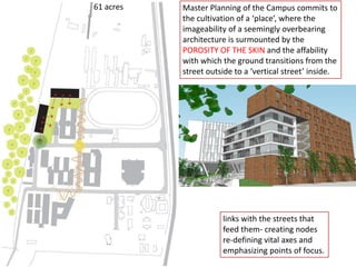 61 acres
links with the streets that
feed them- creating nodes
re-defining vital axes and
emphasizing points of focus.
Master Planning of the Campus commits to
the cultivation of a ‘place’, where the
imageability of a seemingly overbearing
architecture is surmounted by the
POROSITY OF THE SKIN and the affability
with which the ground transitions from the
street outside to a ‘vertical street’ inside.
 