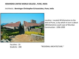 Location : Located 40 kilometres to the
west of Pune, a city which in turn is about
100 kilometres south east of Mumbai.
Construction : 1996-1999
MAHINDRA UNITED WORLD COLLEGE , PUNE, INDIA
Architects : Benninger Christopher & Associates, Pune, India
Faculties - 25
Students - 200 "REGIONAL ARCHITECTURE."
 